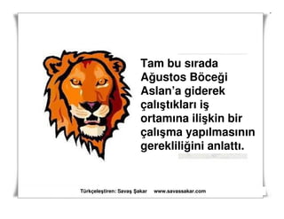 Tam bu sırada
                       Ağustos Böceği
                       Aslan’a giderek
                       çalıştıkları iş
                       ortamına ilişkin bir
                       çalışma yapılmasının
                       gerekliliğini anlattı.


Türkçeleştiren: Savaş akar   www.savassakar.com
 