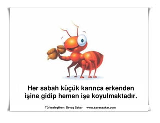 Her sabah küçük karınca erkenden
işine gidip hemen işe koyulmaktadır.
      Türkçeleştiren: Savaş akar   www.savassakar.com
 