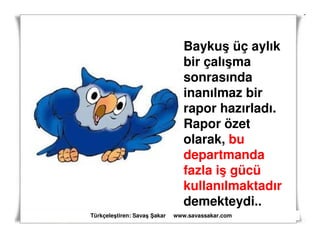 Baykuş üç aylık
                                bir çalışma
                                sonrasında
                                inanılmaz bir
                                rapor hazırladı.
                                Rapor özet
                                olarak, bu
                                departmanda
                                fazla iş gücü
                                kullanılmaktadır
                                demekteydi..
Türkçeleştiren: Savaş akar   www.savassakar.com
 