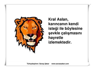 Kral Aslan,
                         karıncanın kendi
                         isteği ile böylesine
                         şevkle çalışmasını
                         hayretle
                         izlemektedir.




Türkçeleştiren: Savaş akar   www.savassakar.com
 