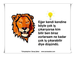 Eğer kendi kendine
                        böyle çok iş
                        çıkarıyorsa kim
                        bilir ben biraz
                        zorlarsam ne kadar
                        çok iş çıkarabilir
                        diye düşündü.

Türkçeleştiren: Savaş akar   www.savassakar.com
 