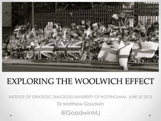 EXPLORING THE WOOLWICH EFFECT
INSTITUTE OF STRATEGIC DIALOGUE/UNIVERSITY OF NOTTINGHAM, JUNE 20 2013
Dr Matthew Goodwin
@GoodwinMJ
 