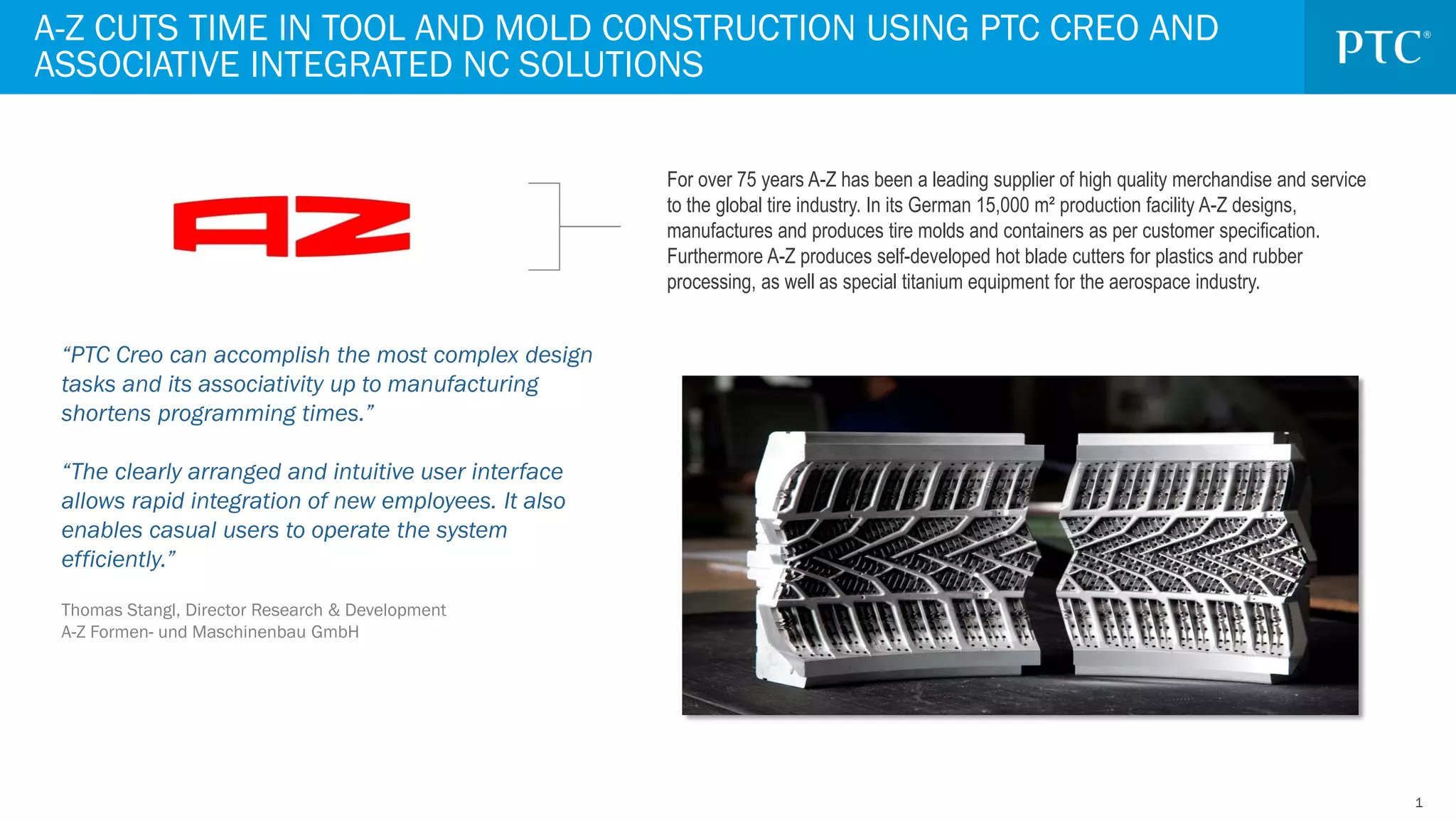 11
For over 75 years A-Z has been a leading supplier of high quality merchandise and service
to the global tire industry. In its German 15,000 m² production facility A-Z designs,
manufactures and produces tire molds and containers as per customer specification.
Furthermore A-Z produces self-developed hot blade cutters for plastics and rubber
processing, as well as special titanium equipment for the aerospace industry.
“PTC Creo can accomplish the most complex design
tasks and its associativity up to manufacturing
shortens programming times.”
“The clearly arranged and intuitive user interface
allows rapid integration of new employees. It also
enables casual users to operate the system
efficiently.”
Thomas Stangl, Director Research & Development
A-Z Formen- und Maschinenbau GmbH
A-Z CUTS TIME IN TOOL AND MOLD CONSTRUCTION USING PTC CREO AND
ASSOCIATIVE INTEGRATED NC SOLUTIONS
 