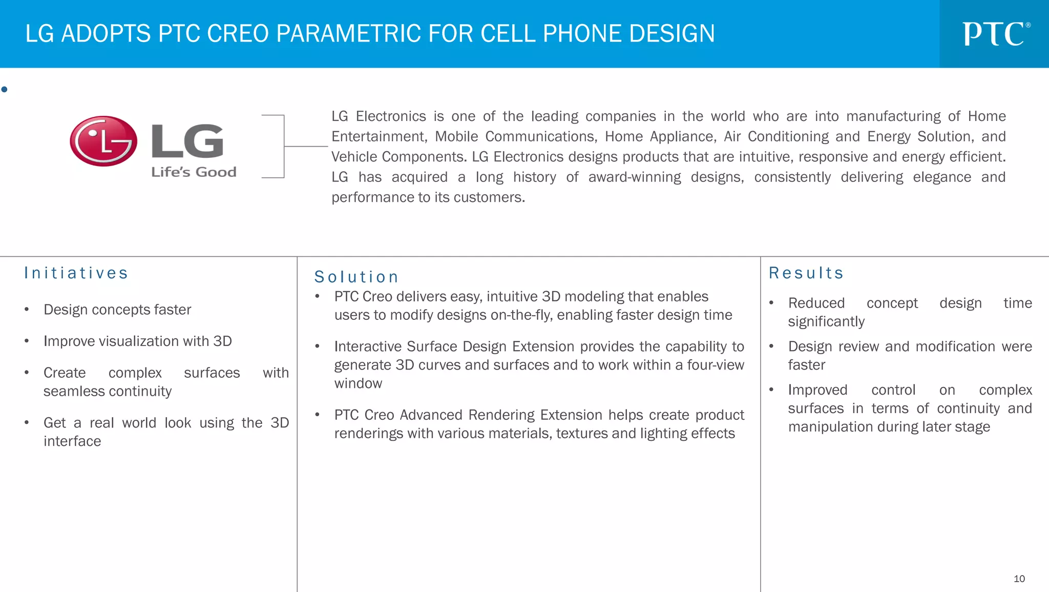 1010
I n i t i a t i v e s
• Design concepts faster
• Improve visualization with 3D
• Create complex surfaces with
seamless continuity
• Get a real world look using the 3D
interface
R e s u l t s
• Reduced concept design time
significantly
• Design review and modification were
faster
• Improved control on complex
surfaces in terms of continuity and
manipulation during later stage
LG ADOPTS PTC CREO PARAMETRIC FOR CELL PHONE DESIGN
•
S o l u t i o n
• PTC Creo delivers easy, intuitive 3D modeling that enables
users to modify designs on-the-fly, enabling faster design time
• Interactive Surface Design Extension provides the capability to
generate 3D curves and surfaces and to work within a four-view
window
• PTC Creo Advanced Rendering Extension helps create product
renderings with various materials, textures and lighting effects
LG Electronics is one of the leading companies in the world who are into manufacturing of Home
Entertainment, Mobile Communications, Home Appliance, Air Conditioning and Energy Solution, and
Vehicle Components. LG Electronics designs products that are intuitive, responsive and energy efficient.
LG has acquired a long history of award-winning designs, consistently delivering elegance and
performance to its customers.
 