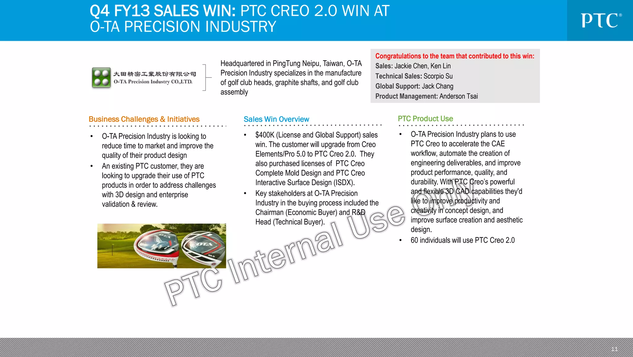 11
Business Challenges & Initiatives Sales Win Overview PTC Product Use
Headquartered in PingTung Neipu, Taiwan, O-TA
Precision Industry specializes in the manufacture
of golf club heads, graphite shafts, and golf club
assembly
• O-TA Precision Industry is looking to
reduce time to market and improve the
quality of their product design
• An existing PTC customer, they are
looking to upgrade their use of PTC
products in order to address challenges
with 3D design and enterprise
validation & review.
Congratulations to the team that contributed to this win:
Sales: Jackie Chen, Ken Lin
Technical Sales: Scorpio Su
Global Support: Jack Chang
Product Management: Anderson Tsai
• $400K (License and Global Support) sales
win. The customer will upgrade from Creo
Elements/Pro 5.0 to PTC Creo 2.0. They
also purchased licenses of PTC Creo
Complete Mold Design and PTC Creo
Interactive Surface Design (ISDX).
• Key stakeholders at O-TA Precision
Industry in the buying process included the
Chairman (Economic Buyer) and R&D
Head (Technical Buyer).
Q4 FY13 SALES WIN: PTC CREO 2.0 WIN AT
O-TA PRECISION INDUSTRY
• O-TA Precision Industry plans to use
PTC Creo to accelerate the CAE
workflow, automate the creation of
engineering deliverables, and improve
product performance, quality, and
durability. With PTC Creo’s powerful
and flexible 3D CAD capabilities they'd
like to improve productivity and
creativity in concept design, and
improve surface creation and aesthetic
design.
• 60 individuals will use PTC Creo 2.0
 