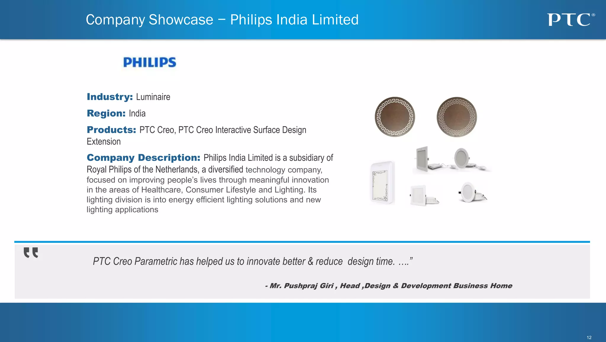 12
12
PTC Creo Parametric has helped us to innovate better & reduce design time. ….”
- Mr. Pushpraj Giri , Head ,Design & Development Business Home
Company Showcase − Philips India Limited
Industry: Luminaire
Region: India
Products: PTC Creo, PTC Creo Interactive Surface Design
Extension
Company Description: Philips India Limited is a subsidiary of
Royal Philips of the Netherlands, a diversified technology company,
focused on improving people’s lives through meaningful innovation
in the areas of Healthcare, Consumer Lifestyle and Lighting. Its
lighting division is into energy efficient lighting solutions and new
lighting applications
 