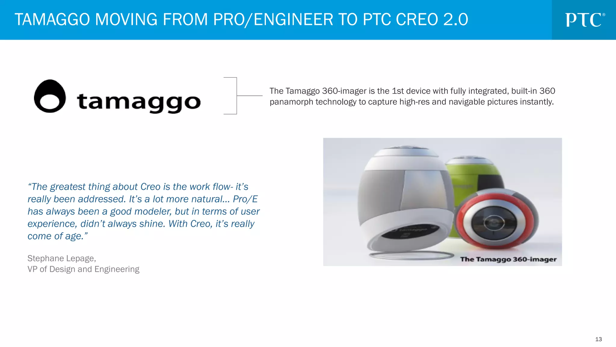 1313
TAMAGGO MOVING FROM PRO/ENGINEER TO PTC CREO 2.0
The Tamaggo 360-imager is the 1st device with fully integrated, built-in 360
panamorph technology to capture high-res and navigable pictures instantly.
“The greatest thing about Creo is the work flow- it’s
really been addressed. It’s a lot more natural… Pro/E
has always been a good modeler, but in terms of user
experience, didn’t always shine. With Creo, it’s really
come of age.”
Stephane Lepage,
VP of Design and Engineering
 
