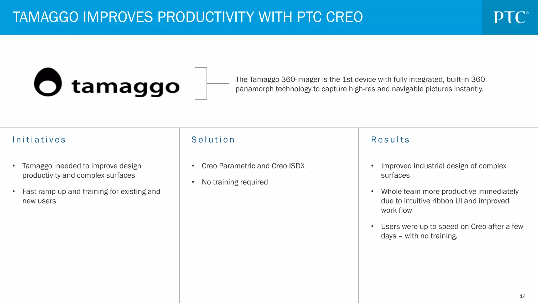 1414
TAMAGGO IMPROVES PRODUCTIVITY WITH PTC CREO
S o l u t i o n
• Creo Parametric and Creo ISDX
• No training required
I n i t i a t i v e s
• Tamaggo needed to improve design
productivity and complex surfaces
• Fast ramp up and training for existing and
new users
R e s u l t s
• Improved industrial design of complex
surfaces
• Whole team more productive immediately
due to intuitive ribbon UI and improved
work flow
• Users were up-to-speed on Creo after a few
days – with no training.
The Tamaggo 360-imager is the 1st device with fully integrated, built-in 360
panamorph technology to capture high-res and navigable pictures instantly.
 