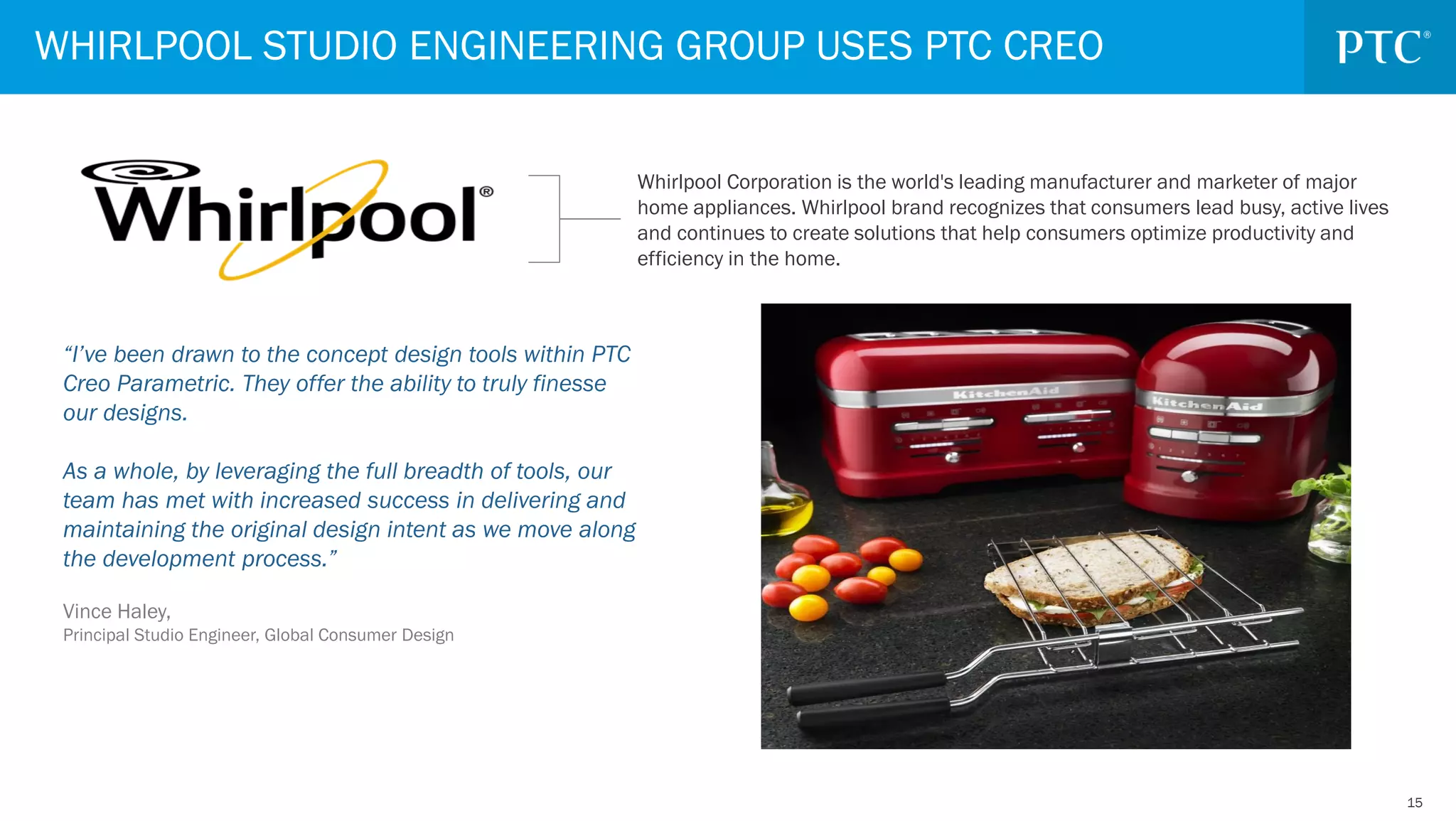 1515
“I’ve been drawn to the concept design tools within PTC
Creo Parametric. They offer the ability to truly finesse
our designs.
As a whole, by leveraging the full breadth of tools, our
team has met with increased success in delivering and
maintaining the original design intent as we move along
the development process.”
Vince Haley,
Principal Studio Engineer, Global Consumer Design
WHIRLPOOL STUDIO ENGINEERING GROUP USES PTC CREO
Whirlpool Corporation is the world's leading manufacturer and marketer of major
home appliances. Whirlpool brand recognizes that consumers lead busy, active lives
and continues to create solutions that help consumers optimize productivity and
efficiency in the home.
 