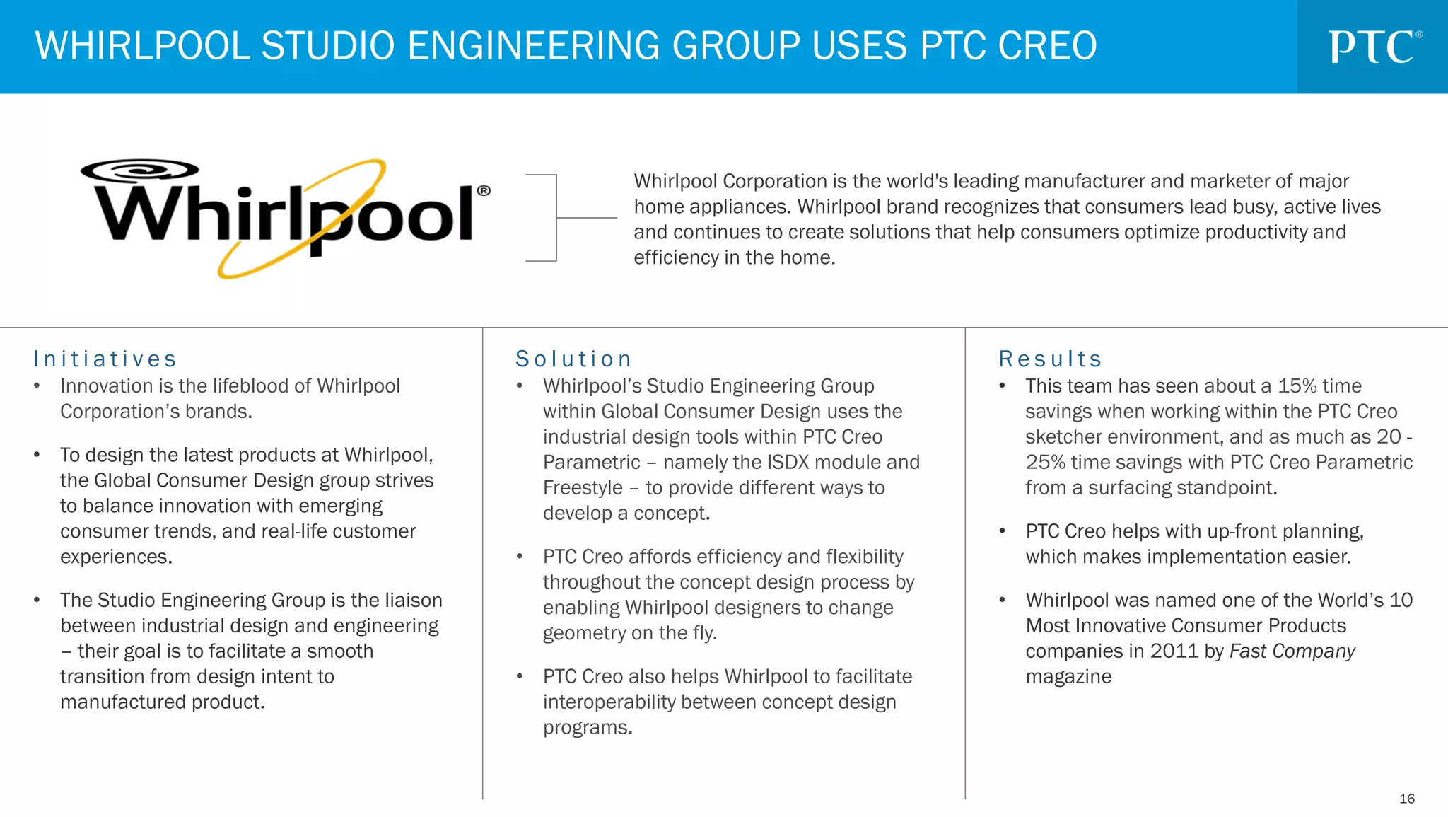 1616
S o l u t i o n
• Whirlpool’s Studio Engineering Group
within Global Consumer Design uses the
industrial design tools within PTC Creo
Parametric – namely the ISDX module and
Freestyle – to provide different ways to
develop a concept.
• PTC Creo affords efficiency and flexibility
throughout the concept design process by
enabling Whirlpool designers to change
geometry on the fly.
• PTC Creo also helps Whirlpool to facilitate
interoperability between concept design
programs.
I n i t i a t i v e s
• Innovation is the lifeblood of Whirlpool
Corporation’s brands.
• To design the latest products at Whirlpool,
the Global Consumer Design group strives
to balance innovation with emerging
consumer trends, and real-life customer
experiences.
• The Studio Engineering Group is the liaison
between industrial design and engineering
– their goal is to facilitate a smooth
transition from design intent to
manufactured product.
R e s u l t s
• This team has seen about a 15% time
savings when working within the PTC Creo
sketcher environment, and as much as 20 -
25% time savings with PTC Creo Parametric
from a surfacing standpoint.
• PTC Creo helps with up-front planning,
which makes implementation easier.
• Whirlpool was named one of the World’s 10
Most Innovative Consumer Products
companies in 2011 by Fast Company
magazine
Whirlpool Corporation is the world's leading manufacturer and marketer of major
home appliances. Whirlpool brand recognizes that consumers lead busy, active lives
and continues to create solutions that help consumers optimize productivity and
efficiency in the home.
WHIRLPOOL STUDIO ENGINEERING GROUP USES PTC CREO
 