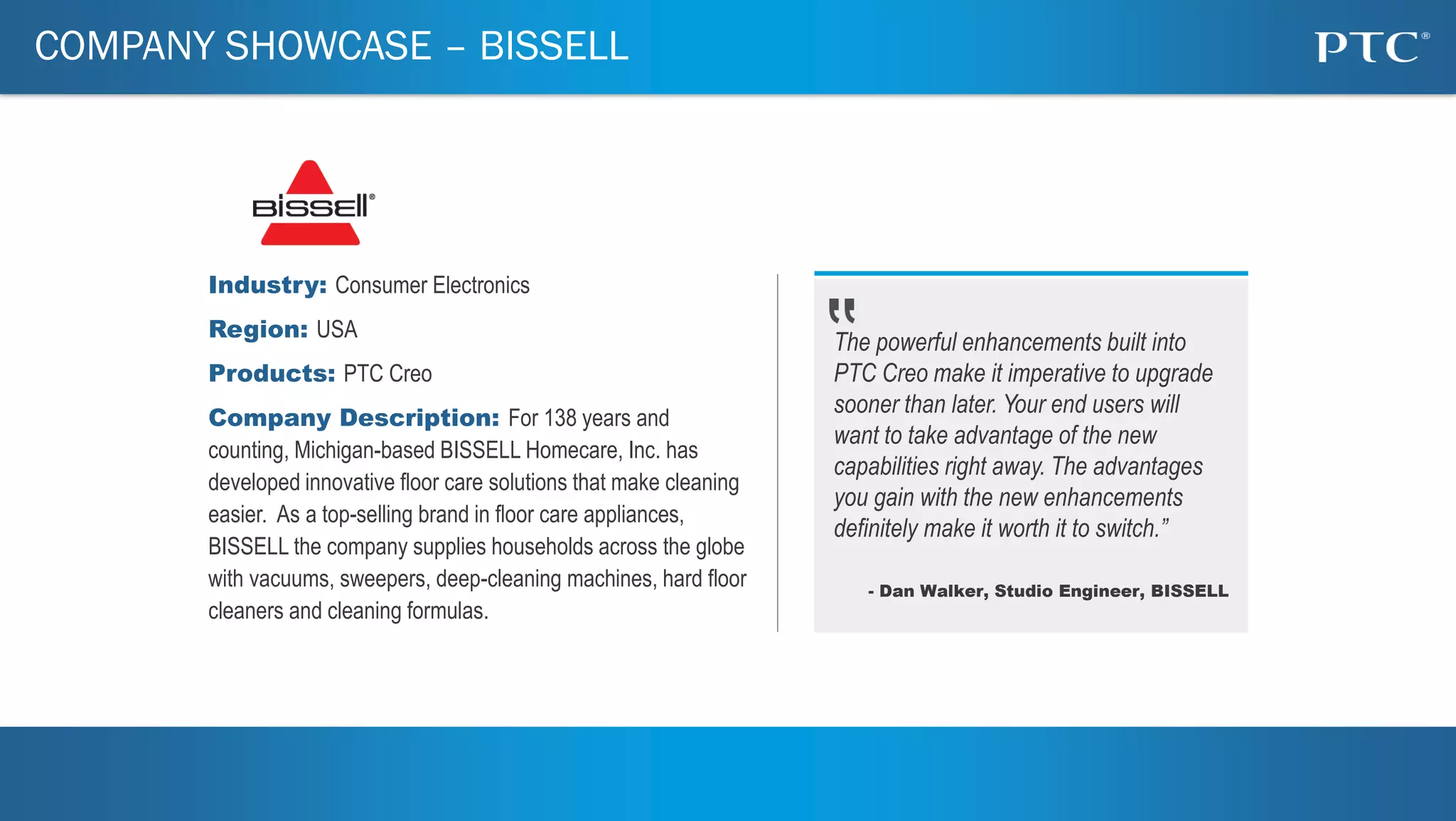 2
COMPANY SHOWCASE – BISSELL
Industry: Consumer Electronics
Region: USA
Products: PTC Creo
Company Description: For 138 years and
counting, Michigan-based BISSELL Homecare, Inc. has
developed innovative floor care solutions that make cleaning
easier. As a top-selling brand in floor care appliances,
BISSELL the company supplies households across the globe
with vacuums, sweepers, deep-cleaning machines, hard floor
cleaners and cleaning formulas.
The powerful enhancements built into
PTC Creo make it imperative to upgrade
sooner than later. Your end users will
want to take advantage of the new
capabilities right away. The advantages
you gain with the new enhancements
definitely make it worth it to switch.”
- Dan Walker, Studio Engineer, BISSELL
 