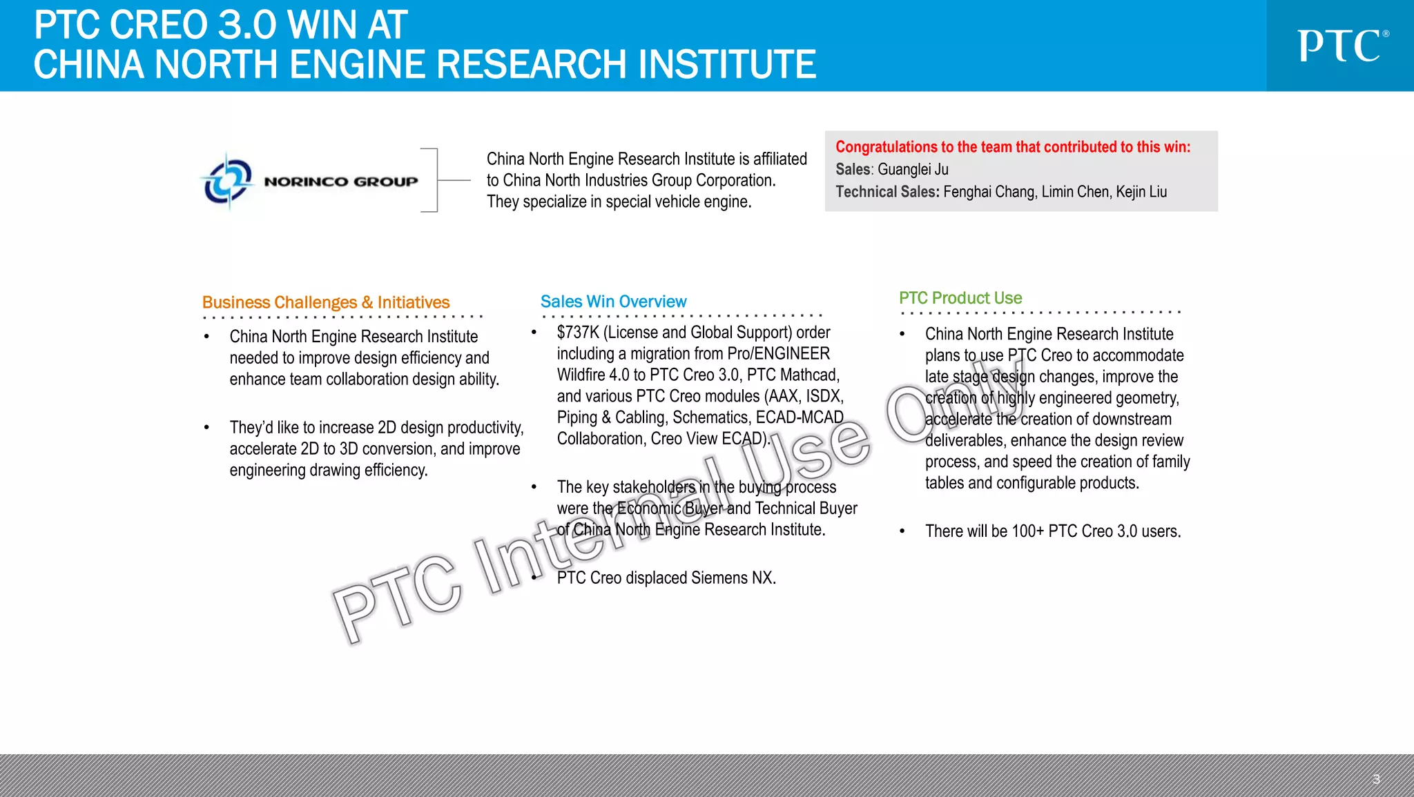 3
Business Challenges & Initiatives Sales Win Overview PTC Product Use
• $737K (License and Global Support) order
including a migration from Pro/ENGINEER
Wildfire 4.0 to PTC Creo 3.0, PTC Mathcad,
and various PTC Creo modules (AAX, ISDX,
Piping & Cabling, Schematics, ECAD-MCAD
Collaboration, Creo View ECAD).
• The key stakeholders in the buying process
were the Economic Buyer and Technical Buyer
of China North Engine Research Institute.
• PTC Creo displaced Siemens NX.
• China North Engine Research Institute
plans to use PTC Creo to accommodate
late stage design changes, improve the
creation of highly engineered geometry,
accelerate the creation of downstream
deliverables, enhance the design review
process, and speed the creation of family
tables and configurable products.
• There will be 100+ PTC Creo 3.0 users.
China North Engine Research Institute is affiliated
to China North Industries Group Corporation.
They specialize in special vehicle engine.
• China North Engine Research Institute
needed to improve design efficiency and
enhance team collaboration design ability.
• They’d like to increase 2D design productivity,
accelerate 2D to 3D conversion, and improve
engineering drawing efficiency.
PTC CREO 3.0 WIN AT
CHINA NORTH ENGINE RESEARCH INSTITUTE
Congratulations to the team that contributed to this win:
Sales: Guanglei Ju
Technical Sales: Fenghai Chang, Limin Chen, Kejin Liu
 