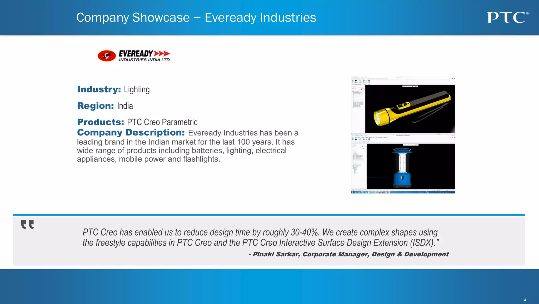 4
4
PTC Creo has enabled us to reduce design time by roughly 30-40%. We create complex shapes using
the freestyle capabilities in PTC Creo and the PTC Creo Interactive Surface Design Extension (ISDX).”
- Pinaki Sarkar, Corporate Manager, Design & Development
Company Showcase − Eveready Industries
Industry: Lighting
Region: India
Products: PTC Creo Parametric
Company Description: Eveready Industries has been a
leading brand in the Indian market for the last 100 years. It has
wide range of products including batteries, lighting, electrical
appliances, mobile power and flashlights.
 