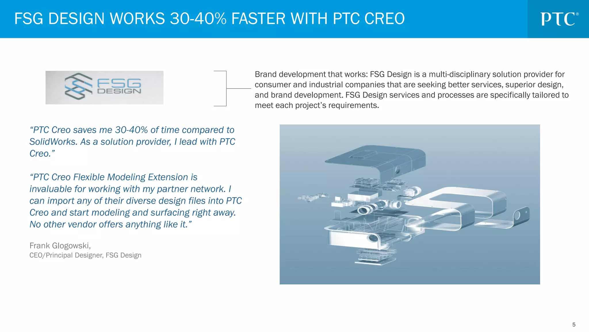 55
“PTC Creo saves me 30-40% of time compared to
SolidWorks. As a solution provider, I lead with PTC
Creo.”
“PTC Creo Flexible Modeling Extension is
invaluable for working with my partner network. I
can import any of their diverse design files into PTC
Creo and start modeling and surfacing right away.
No other vendor offers anything like it.”
Frank Glogowski,
CEO/Principal Designer, FSG Design
FSG DESIGN WORKS 30-40% FASTER WITH PTC CREO
Brand development that works: FSG Design is a multi-disciplinary solution provider for
consumer and industrial companies that are seeking better services, superior design,
and brand development. FSG Design services and processes are specifically tailored to
meet each project’s requirements.
 