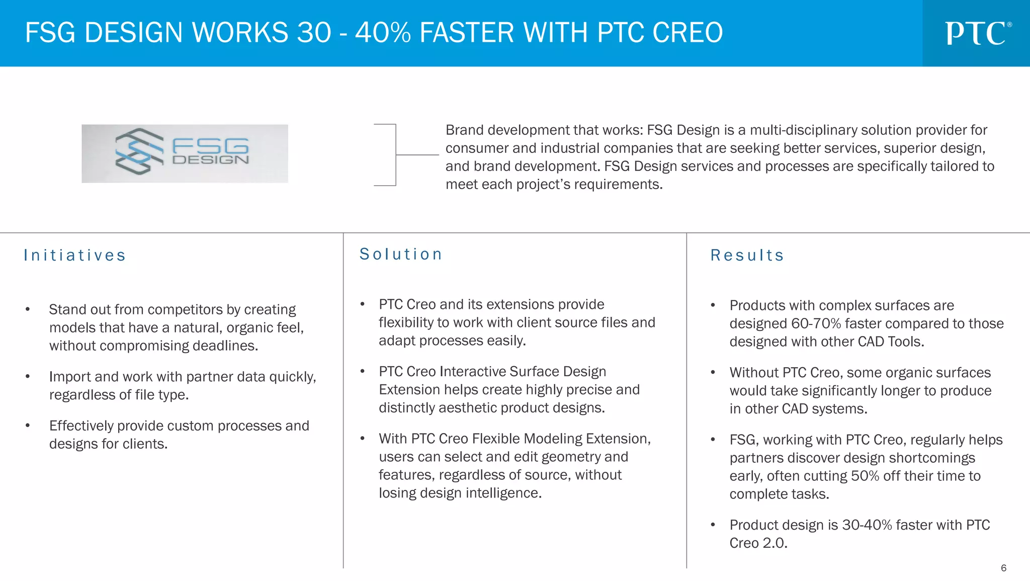 66
FSG DESIGN WORKS 30 - 40% FASTER WITH PTC CREO
Brand development that works: FSG Design is a multi-disciplinary solution provider for
consumer and industrial companies that are seeking better services, superior design,
and brand development. FSG Design services and processes are specifically tailored to
meet each project’s requirements.
I n i t i a t i v e s R e s u l t s
• Products with complex surfaces are
designed 60-70% faster compared to those
designed with other CAD Tools.
• Without PTC Creo, some organic surfaces
would take significantly longer to produce
in other CAD systems.
• FSG, working with PTC Creo, regularly helps
partners discover design shortcomings
early, often cutting 50% off their time to
complete tasks.
• Product design is 30-40% faster with PTC
Creo 2.0.
S o l u t i o n
• PTC Creo and its extensions provide
flexibility to work with client source files and
adapt processes easily.
• PTC Creo Interactive Surface Design
Extension helps create highly precise and
distinctly aesthetic product designs.
• With PTC Creo Flexible Modeling Extension,
users can select and edit geometry and
features, regardless of source, without
losing design intelligence.
• Stand out from competitors by creating
models that have a natural, organic feel,
without compromising deadlines.
• Import and work with partner data quickly,
regardless of file type.
• Effectively provide custom processes and
designs for clients.
 