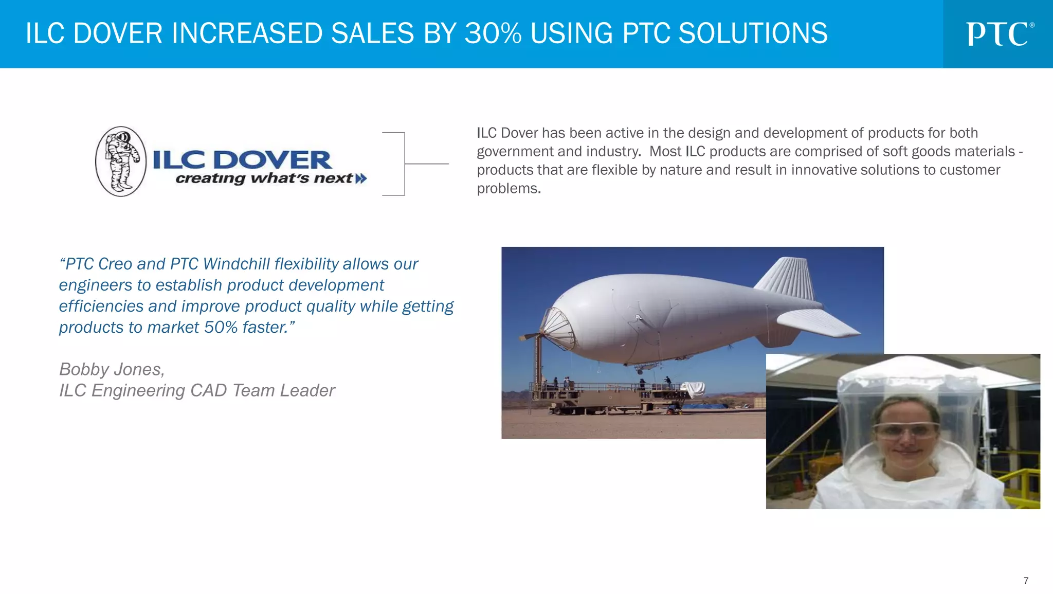 77
“PTC Creo and PTC Windchill flexibility allows our
engineers to establish product development
efficiencies and improve product quality while getting
products to market 50% faster.”
Bobby Jones,
ILC Engineering CAD Team Leader
ILC DOVER INCREASED SALES BY 30% USING PTC SOLUTIONS
ILC Dover has been active in the design and development of products for both
government and industry. Most ILC products are comprised of soft goods materials -
products that are flexible by nature and result in innovative solutions to customer
problems.
 