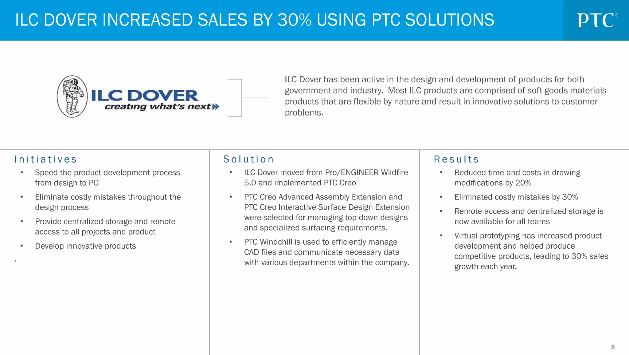 88
S o l u t i o n
• ILC Dover moved from Pro/ENGINEER Wildfire
5.0 and implemented PTC Creo
• PTC Creo Advanced Assembly Extension and
PTC Creo Interactive Surface Design Extension
were selected for managing top-down designs
and specialized surfacing requirements.
• PTC Windchill is used to efficiently manage
CAD files and communicate necessary data
with various departments within the company.
I n i t i a t i v e s
• Speed the product development process
from design to PO
• Eliminate costly mistakes throughout the
design process
• Provide centralized storage and remote
access to all projects and product
• Develop innovative products
.
R e s u l t s
• Reduced time and costs in drawing
modifications by 20%
• Eliminated costly mistakes by 30%
• Remote access and centralized storage is
now available for all teams
• Virtual prototyping has increased product
development and helped produce
competitive products, leading to 30% sales
growth each year.
ILC DOVER INCREASED SALES BY 30% USING PTC SOLUTIONS
ILC Dover has been active in the design and development of products for both
government and industry. Most ILC products are comprised of soft goods materials -
products that are flexible by nature and result in innovative solutions to customer
problems.
 