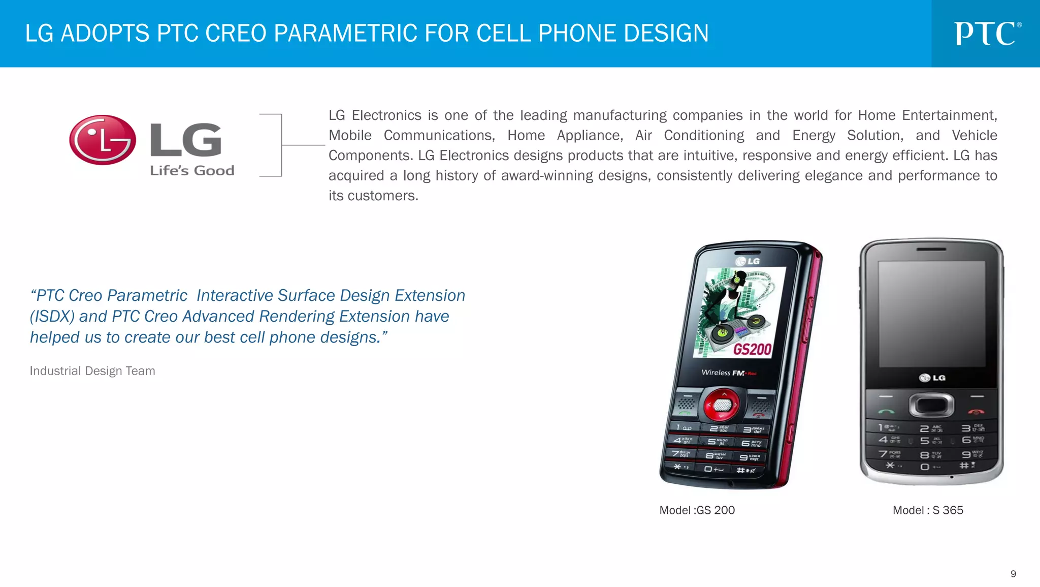 99
“PTC Creo Parametric Interactive Surface Design Extension
(ISDX) and PTC Creo Advanced Rendering Extension have
helped us to create our best cell phone designs.”
Industrial Design Team
LG ADOPTS PTC CREO PARAMETRIC FOR CELL PHONE DESIGN
LG Electronics is one of the leading manufacturing companies in the world for Home Entertainment,
Mobile Communications, Home Appliance, Air Conditioning and Energy Solution, and Vehicle
Components. LG Electronics designs products that are intuitive, responsive and energy efficient. LG has
acquired a long history of award-winning designs, consistently delivering elegance and performance to
its customers.
Model :GS 200 Model : S 365
 