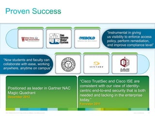 C97-726694-00 © 2013 Cisco and/or its affiliates. All rights reserved. Cisco Confidential 19
“Instrumental in giving
us visibility to enforce access
policy, perform remediation,
and improve compliance level”
“Now students and faculty can
collaborate with ease, working
anywhere, anytime on campus”
Positioned as leader in Gartner NAC
Magic Quadrant
December 2012
“Cisco TrustSec and Cisco ISE are
consistent with our view of identity-
centric end-to-end security that is both
needed and lacking in the enterprise
today.”
Forrester 2011
 