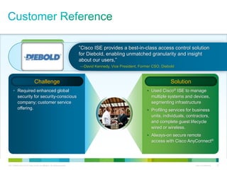 C97-726694-00 © 2013 Cisco and/or its affiliates. All rights reserved. Cisco Confidential 22
• Required enhanced global
security for security-conscious
company; customer service
offering.
• Used Cisco® ISE to manage
multiple systems and devices,
segmenting infrastructure
• Profiling services for business
units, individuals, contractors,
and complete guest lifecycle
wired or wireless.
• Always-on secure remote
access with Cisco AnyConnect®
Challenge Solution
”Cisco ISE provides a best-in-class access control solution
for Diebold, enabling unmatched granularity and insight
about our users,”
—David Kennedy, Vice President, Former CSO, Diebold
 