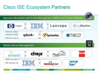 C97-726694-00 © 2013 Cisco and/or its affiliates. All rights reserved. Cisco Confidential 27
Security Information and Event Management (SIEM) and Threat Defense
Mobile Device Management
Prioritize Events, User/Device-Aware Analytics, Expedite Resolution
• ISE provides user and device context to SIEM and Threat Defense partners
• Partners utilize context to identify users, devices, posture, location and
network privilege level associated with SIEM/TD security events
• Partners may take network action on users/devices via ISE
Ensure Device Enrollment and Security Compliance
• ISE serves as policy gateway for mobile device network access
• MDM provides ISE mobile device security compliance context
• ISE assigns network access privilege based on compliance context
 