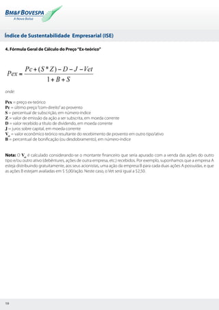 Índice de Sustentabilidade Empresarial (ISE)
10
4. Fórmula Geral de Cálculo do Preço“Ex-teórico”
onde:
Pex = preço ex-teórico
Pc = último preço“com-direito”ao provento
S = percentual de subscrição, em número-índice
Z = valor de emissão da ação a ser subscrita, em moeda corrente
D = valor recebido a título de dividendo, em moeda corrente
J = juros sobre capital, em moeda corrente
Vet
= valor econômico teórico resultante do recebimento de provento em outro tipo/ativo
B = percentual de bonificação (ou desdobramento), em número-índice
Nota: O Vet
é calculado considerando-se o montante financeiro que seria apurado com a venda das ações do outro
tipo e/ou outro ativo (debêntures, ações de outra empresa, etc.) recebidos. Por exemplo, suponhamos que a empresa A
esteja distribuindo gratuitamente, aos seus acionistas, uma ação da empresa B para cada duas ações A possuídas, e que
as ações B estejam avaliadas em $ 5,00/ação. Neste caso, o Vet será igual a $2,50.
 