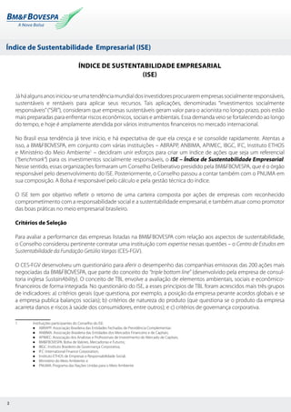 Índice de Sustentabilidade Empresarial (ISE)
2
Índice de Sustentabilidade Empresarial
(ISE)
Jáháalgunsanosiniciou-seumatendênciamundialdosinvestidoresprocuraremempresassocialmenteresponsáveis,
sustentáveis e rentáveis para aplicar seus recursos. Tais aplicações, denominadas “investimentos socialmente
responsáveis”(“SRI”), consideram que empresas sustentáveis geram valor para o acionista no longo prazo, pois estão
mais preparadas para enfrentar riscos econômicos, sociais e ambientais. Essa demanda veio se fortalecendo ao longo
do tempo, e hoje é amplamente atendida por vários instrumentos financeiros no mercado internacional.
No Brasil essa tendência já teve início, e há expectativa de que ela cresça e se consolide rapidamente. Atentas a
isso, a BM&FBOVESPA, em conjunto com várias instituições – ABRAPP, ANBIMA, APIMEC, IBGC, IFC, Instituto ETHOS
e Ministério do Meio Ambiente1
– decidiram unir esforços para criar um índice de ações que seja um referencial
(“benchmark”) para os investimentos socialmente responsáveis, o ISE – Índice de Sustentabilidade Empresarial.
Nesse sentido, essas organizações formaram um Conselho Deliberativo presidido pela BM&FBOVESPA, que é o órgão
responsável pelo desenvolvimento do ISE. Posteriormente, o Conselho passou a contar também com o PNUMA em
sua composição. A Bolsa é responsável pelo cálculo e pela gestão técnica do índice.
O ISE tem por objetivo refletir o retorno de uma carteira composta por ações de empresas com reconhecido
comprometimento com a responsabilidade social e a sustentabilidade empresarial, e também atuar como promotor
das boas práticas no meio empresarial brasileiro.
Critérios de Seleção
Para avaliar a performance das empresas listadas na BM&FBOVESPA com relação aos aspectos de sustentabilidade,
o Conselho considerou pertinente contratar uma instituição com expertise nessas questões – o Centro de Estudos em
Sustentabilidade da Fundação Getúlio Vargas (CES-FGV).
O CES-FGV desenvolveu um questionário para aferir o desempenho das companhias emissoras das 200 ações mais
negociadas da BM&FBOVESPA, que parte do conceito do “triple bottom line” (desenvolvido pela empresa de consul-
toria inglesa SustainAbility). O conceito de TBL envolve a avaliação de elementos ambientais, sociais e econômico-
financeiros de forma integrada. No questionário do ISE, a esses princípios de TBL foram acrescidos mais três grupos
de indicadores: a) critérios gerais (que questiona, por exemplo, a posição da empresa perante acordos globais e se
a empresa publica balanços sociais); b) critérios de natureza do produto (que questiona se o produto da empresa
acarreta danos e riscos à saúde dos consumidores, entre outros); e c) critérios de governança corporativa.
1 	 Instituições participantes do Conselho do ISE:
	 l ABRAPP: Associação Brasileira das Entidades Fechadas de Previdência Complementar;
	 l ANBIMA: Associação Brasileira das Entidades dos Mercados Financeiro e de Capitais;
	 l APIMEC: Associação dos Analistas e Profissionais de Investimento do Mercado de Capitais;
	 l BM&FBOVESPA: Bolsa de Valores, Mercadorias e Futuros;
	 l IBGC: Instituto Brasileiro de Governança Corporativa;
	 l IFC: International Finance Corporation;
	 l Instituto ETHOS de Empresas e Responsabilidade Social;
	 l Ministério do Meio Ambiente; e
	 l PNUMA: Programa das Nações Unidas para o Meio Ambiente
 