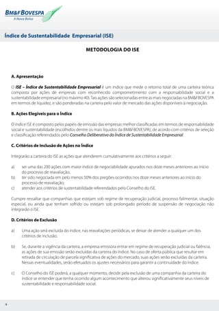 Índice de Sustentabilidade Empresarial (ISE)
4
Metodologia do ISE
A. Apresentação
O ISE – Índice de Sustentabilidade Empresarial é um índice que mede o retorno total de uma carteira teórica
composta por ações de empresas com reconhecido comprometimento com a responsabilidade social e a
sustentabilidade empresarial (no máximo 40).Tais ações são selecionadas entre as mais negociadas na BM&FBOVESPA
em termos de liquidez, e são ponderadas na carteira pelo valor de mercado das ações disponíveis à negociação.
B. Ações Elegíveis para o Índice
O índice ISE é composto pelos papéis de emissão das empresas melhor classificadas em termos de responsabilidade
social e sustentabilidade (escolhidos dentre os mais líquidos da BM&FBOVESPA), de acordo com critérios de seleção
e classificação referendados pelo Conselho Deliberativo do Índice de Sustentabilidade Empresarial.
C. Critérios de Inclusão de Ações no Índice
Integrarão a carteira do ISE as ações que atenderem cumulativamente aos critérios a seguir:
a)	 ser uma das 200 ações com maior índice de negociabilidade apurados nos doze meses anteriores ao início
do processo de reavaliação;
b)	 ter sido negociada em pelo menos 50% dos pregões ocorridos nos doze meses anteriores ao início do
processo de reavaliação;
c)	 atender aos critérios de sustentabilidade referendados pelo Conselho do ISE.
Cumpre ressaltar que companhias que estejam sob regime de recuperação judicial, processo falimentar, situação
especial, ou ainda que tenham sofrido ou estejam sob prolongado período de suspensão de negociação não
integrarão o ISE.
D. Critérios de Exclusão
a)	 Uma ação será excluída do índice, nas reavaliações periódicas, se deixar de atender a qualquer um dos
critérios de inclusão.
b)	 Se, durante a vigência da carteira, a empresa emissora entrar em regime de recuperação judicial ou falência,
as ações de sua emissão serão excluídas da carteira do índice. No caso de oferta pública que resultar em
retirada de circulação de parcela significativa de ações do mercado, suas ações serão excluídas da carteira.
Nessas eventualidades, serão efetuados os ajustes necessários para garantir a continuidade do índice.
c)	 O Conselho do ISE poderá, a qualquer momento, decidir pela exclusão de uma companhia da carteira do
índice se entender que tenha ocorrido algum acontecimento que alterou significativamente seus níveis de
sustentabilidade e responsabilidade social.
 