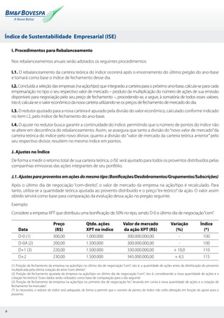 Índice de Sustentabilidade Empresarial (ISE)
6
I. Procedimentos para Rebalanceamento
Nos rebalanceamentos anuais serão adotados os seguintes procedimentos:
I.1. O rebalanceamento da carteira teórica do índice ocorrerá após o encerramento do último pregão do ano-base
e tomará como base o índice de fechamento desse dia.
I.2. Concluída a seleção das empresas (na ação/tipo) que integrarão a carteira para o próximo ano-base, calcula-se para cada
empresa/ação no tipo o seu respectivo valor de mercado – produto da multiplicação do número de ações de sua emissão
disponíveis para negociação pelo seu preço de fechamento –, procedendo-se, a seguir, à somatória de todos esses valores.
Isto é, calcula-se o valor econômico da nova carteira utilizando-se os preços de fechamento de mercado do dia.
I.3. O redutor ajustado para a nova carteira é apurado pela divisão do valor econômico, calculado conforme indicado
no item I.2, pelo índice de fechamento do ano-base.
I.4. O ajuste no redutor busca garantir a continuidade do índice, permitindo que o número de pontos do índice não
se altere em decorrência do rebalanceamento. Assim, se assegura que tanto a divisão do“novo valor de mercado”da
carteira teórica do índice pelo novo divisor, quanto a divisão do “valor de mercado da carteira teórica anterior”pelo
seu respectivo divisor, resultem no mesmo índice em pontos.
J. Ajustes no Índice
De forma a medir o retorno total de sua carteira teórica, o ISE será ajustado para todos os proventos distribuídos pelas
companhias emissoras das ações integrantes de seu portfólio.
J.1.Ajustesparaproventosemaçõesdomesmotipo(Bonificações/Desdobramentos/Grupamentos/Subscrições)
Após o último dia de negociação “com-direito”, o valor de mercado da empresa na ação/tipo é recalculado. Para
tanto, utiliza-se a quantidade teórica ajustada ao provento distribuído e o preço “ex-teórico” da ação. O valor assim
obtido servirá como base para comparação da evolução dessa ação no pregão seguinte.
Exemplo:
Considere a empresa XPT que distribuiu uma bonificação de 50% no tipo, sendo D-0 o último dia de negociação“com”.
	
	 Preço	 Qtde. ações	 Valor de mercado	 Variação	 Índice
Data	 (R$)		XPT no índice	 da ação XPT (R$)	 (%)	 (*)
D-0 (1)	 300,00	 1.000.000	 300.000.000,00	 -	 100
D-0A (2)	 200,00	 1.500.000	 300.000.000,00	 -	 100
D+1 (3)	 220,00	 1.500.000	 330.000.000,00	 + 10,0	 110
D+2	 230,00	 1.500.000	 345.000.000,00	 + 4,5	 115
(1) Posição de fechamento da empresa na ação/tipo no último dia de negociação “com”, isto é, a quantidade de ações antes da distribuição do provento
multiplicada pela última cotação do ativo“com-direito”.
(2) Posição de fechamento ajustada da empresa na ação/tipo no último dia de negociação “com”, isto é, considerando a nova quantidade de ações e a
cotação“ex-teórica”. Esses dados serão utilizados como base de comparação para o dia seguinte.
(3) Posição de fechamento da empresa na ação/tipo no primeiro dia de negociação “ex”, levando em conta a nova quantidade de ações e a cotação de
fechamento“ex-mercado”.
(*) Se necessário, o redutor do índice será adequado, de forma a permitir que o número de pontos do índice não sofra alteração em função do ajuste para o
provento.
 