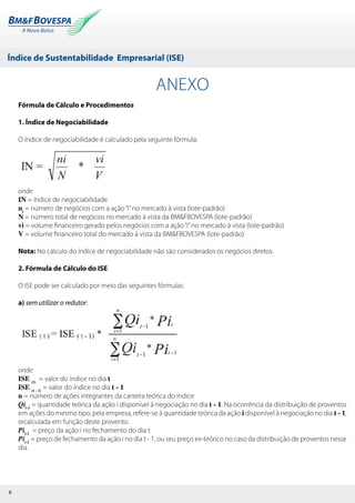 Índice de Sustentabilidade Empresarial (ISE)
8
ANEXO
Fórmula de Cálculo e Procedimentos
1. Índice de Negociabilidade
O índice de negociabilidade é calculado pela seguinte fórmula:
onde:
IN = índice de negociabilidade
ni
= número de negócios com a ação“i”no mercado à vista (lote-padrão)
N = número total de negócios no mercado à vista da BM&FBOVESPA (lote-padrão)
vi = volume financeiro gerado pelos negócios com a ação“i”no mercado à vista (lote-padrão)
V = volume financeiro total do mercado à vista da BM&FBOVESPA (lote-padrão)
Nota: No cálculo do índice de negociabilidade não são considerados os negócios diretos.
2. Fórmula de Cálculo do ISE
O ISE pode ser calculado por meio das seguintes fórmulas:
a) sem utilizar o redutor:
onde:
ISE (t)
= valor do índice no dia t
ISE (t - 1)
= valor do índice no dia t - 1
n = número de ações integrantes da carteira teórica do índice
Qit-1
= quantidade teórica da ação i disponível à negociação no dia t - 1. Na ocorrência da distribuição de proventos
em ações do mesmo tipo, pela empresa, refere-se à quantidade teórica da ação i disponível à negociação no dia t - 1,
recalculada em função deste provento.
Pit-1
= preço da ação i no fechamento do dia t
Pit-1
= preço de fechamento da ação i no dia t - 1, ou seu preço ex-teórico no caso da distribuição de proventos nesse
dia.
 