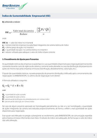 Índice de Sustentabilidade Empresarial (ISE)
9
b) utilizando o redutor:
onde:
ISE (t) = valor do índice no instante t
n = número total de empresas (na ação/tipo) integrantes da carteira teórica do índice
Pit
= último preço da ação i no instante t
Qit
= quantidade da ação i na carteira teórica no instante t
α = redutor utilizado para adequar o valor do índice à base corrente
3. Procedimento de Ajuste para Proventos
Asquantidadesteóricasdasempresasnaação/tipo(i.e.suasquantidadesdisponíveisparanegociação)permanecerão
constantes durante o ano de vigência da carteira, e somente serão alteradas no caso de distribuição de proventos em
ações do mesmo tipo pelas empresas emissoras (bonificação, desdobramento, subscrição, etc.).
O ajuste das quantidades teóricas, na exata proporção do provento distribuído, é efetuado após o encerramento das
negociações na BM&FBOVESPA, no último dia de negociação“com-direito”.
A fórmula utilizada é a seguinte:
Qn
= Qa
* (1 + B + S)
onde:
Qn
= quantidade de ações ajustada
Qa
= quantidade de ações anterior
B = percentual de bonificação e/ou desdobramento, em número-índice
S = percentual de subscrição, em número-índice
No caso de algum provento aprovado ser homologado parcialmente, ou não vir a ser homologado, a quantidade
de ações integrantes da carteira será reduzida proporcionalmente, de forma a refletir a real quantidade de ações
disponíveis para negociação.
Esse ajuste será efetuado no pregão subseqüente ao recebimento, pela BM&FBOVESPA, da comunicação expedida
pela empresa emissora informando esses fatos. O redutor do índice será adequado, de forma que o valor do índice
não sofra alteração.
 