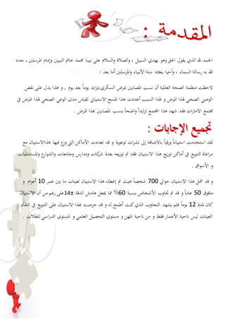 الحمد لله الذي يقول الحق وهو يهدي السبيل ، والصلاة والسلام على نبينا محمد خاتم النبيين وإمام المرسلين ، جدد 
الله به رسالة السماء ، وأحيا ببعثته سنة الأنبياء والمرسلين أما بعد : 
لاحظت منظمة الصحة العالمية أن نسب المصابين بمرض السكري يتزايد يوماً بعد يوم , و هذا يدل على نقص 
الوصي الصحي لهذا المرض و لهذا السبب أعددت هذا المسح الاستبياني لقياس مدى الوعي الصحي لهذا المرض في 
مجتمع الامارات فقد شهد هذا المجتمع تزايداً واضحاً بنسب المصابين بهذا المرض . 
لقد استخدمت استبياناً ورقياً بالاضافة إلى نشرات توعوية و قد تعددت الأماكن التي وزع فيها هذاالاستبيان مع 
مراعاة التنويع في أماكن توزيع هذا الاستبيان فقد تم توزيعه بعدة شركات ومدارس وجامعات والشوارع والمستشفيات 
و الأسواق . 
و قد شمل هذا الاستبيان حوالي 077 شخصاً بحيث تم إعطاء هذا الاستبيان لعينات ما بين عمر 07 أعوام و 
مافوق 07 عام اً و قد تم تجاوب الأشخاص بنسبة 07 % مما يجعل هامش الدقة ± 01 على رغم من أن الاستبيان 
كان لمدة 01 يوماً فلم يشهد التجاوب الذي كنت أطمح له و قد حرصت بهذا الاستبيان على التنويع في انتقاء 
العينات ليس ناحية الأعمار فقط و من ناحية المهن و مستوى التحصيل العلمي و المستوى الدراسي للطلاب . 
 