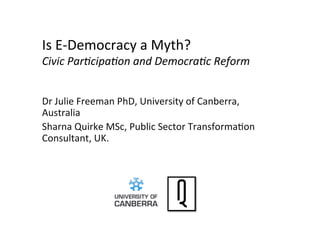 Is	
  E-­‐Democracy	
  a	
  Myth?	
  	
  
Civic	
  Par)cipa)on	
  and	
  Democra)c	
  Reform	
  
Dr	
  Julie	
  Freeman	
  PhD,	
  University	
  of	
  Canberra,	
  
Australia	
  	
  
Sharna	
  Quirke	
  MSc,	
  Public	
  Sector	
  TransformaDon	
  
Consultant,	
  UK.	
  
 