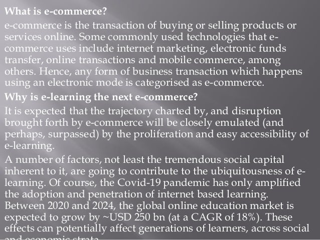 What is e-commerce?
e-commerce is the transaction of buying or selling products or
services online. Some commonly used technologies that e-
commerce uses include internet marketing, electronic funds
transfer, online transactions and mobile commerce, among
others. Hence, any form of business transaction which happens
using an electronic mode is categorised as e-commerce.
Why is e-learning the next e-commerce?
It is expected that the trajectory charted by, and disruption
brought forth by e-commerce will be closely emulated (and
perhaps, surpassed) by the proliferation and easy accessibility of
e-learning.
A number of factors, not least the tremendous social capital
inherent to it, are going to contribute to the ubiquitousness of e-
learning. Of course, the Covid-19 pandemic has only amplified
the adoption and penetration of internet based learning.
Between 2020 and 2024, the global online education market is
expected to grow by ~USD 250 bn (at a CAGR of 18%). These
effects can potentially affect generations of learners, across social
 