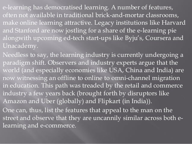 e-learning has democratised learning. A number of features,
often not available in traditional brick-and-mortar classrooms,
make online learning attractive. Legacy institutions like Harvard
and Stanford are now jostling for a share of the e-learning pie
alongwith upcoming ed-tech start-ups like Byju’s, Coursera and
Unacademy.
Needless to say, the learning industry is currently undergoing a
paradigm shift. Observers and industry experts argue that the
world (and especially economies like USA, China and India) are
now witnessing an offline to online to omni-channel migration
in education. This path was treaded by the retail and commerce
industry a few years back (brought forth by disruptors like
Amazon and Uber (globally) and Flipkart (in India)).
One can, thus, list the features that appeal to the man on the
street and observe that they are uncannily similar across both e-
learning and e-commerce.
 
