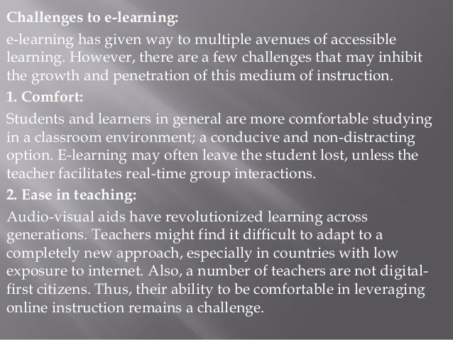 Challenges to e-learning:
e-learning has given way to multiple avenues of accessible
learning. However, there are a few challenges that may inhibit
the growth and penetration of this medium of instruction.
1. Comfort:
Students and learners in general are more comfortable studying
in a classroom environment; a conducive and non-distracting
option. E-learning may often leave the student lost, unless the
teacher facilitates real-time group interactions.
2. Ease in teaching:
Audio-visual aids have revolutionized learning across
generations. Teachers might find it difficult to adapt to a
completely new approach, especially in countries with low
exposure to internet. Also, a number of teachers are not digital-
first citizens. Thus, their ability to be comfortable in leveraging
online instruction remains a challenge.
 