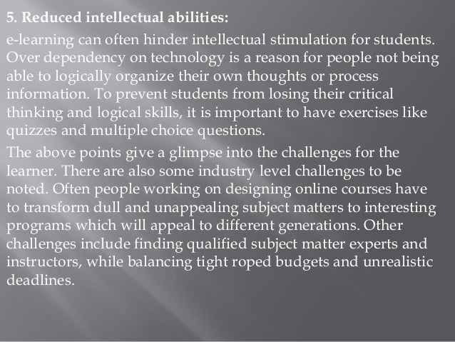 5. Reduced intellectual abilities:
e-learning can often hinder intellectual stimulation for students.
Over dependency on technology is a reason for people not being
able to logically organize their own thoughts or process
information. To prevent students from losing their critical
thinking and logical skills, it is important to have exercises like
quizzes and multiple choice questions.
The above points give a glimpse into the challenges for the
learner. There are also some industry level challenges to be
noted. Often people working on designing online courses have
to transform dull and unappealing subject matters to interesting
programs which will appeal to different generations. Other
challenges include finding qualified subject matter experts and
instructors, while balancing tight roped budgets and unrealistic
deadlines.
 