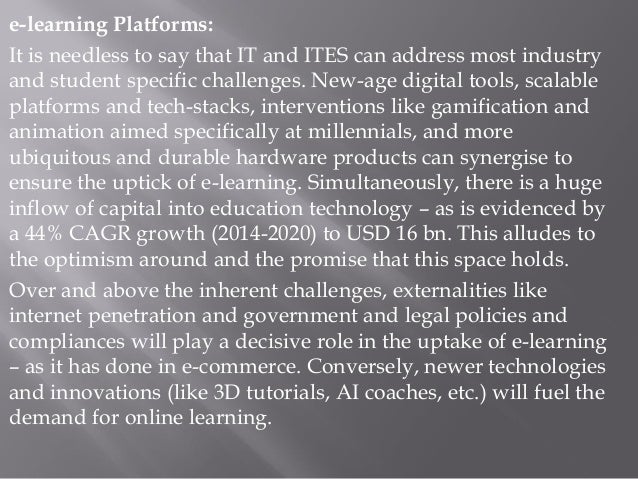e-learning Platforms:
It is needless to say that IT and ITES can address most industry
and student specific challenges. New-age digital tools, scalable
platforms and tech-stacks, interventions like gamification and
animation aimed specifically at millennials, and more
ubiquitous and durable hardware products can synergise to
ensure the uptick of e-learning. Simultaneously, there is a huge
inflow of capital into education technology – as is evidenced by
a 44% CAGR growth (2014-2020) to USD 16 bn. This alludes to
the optimism around and the promise that this space holds.
Over and above the inherent challenges, externalities like
internet penetration and government and legal policies and
compliances will play a decisive role in the uptake of e-learning
– as it has done in e-commerce. Conversely, newer technologies
and innovations (like 3D tutorials, AI coaches, etc.) will fuel the
demand for online learning.
 