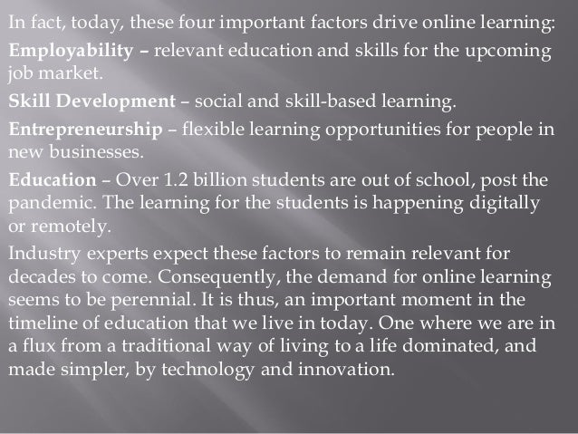 In fact, today, these four important factors drive online learning:
Employability – relevant education and skills for the upcoming
job market.
Skill Development – social and skill-based learning.
Entrepreneurship – flexible learning opportunities for people in
new businesses.
Education – Over 1.2 billion students are out of school, post the
pandemic. The learning for the students is happening digitally
or remotely.
Industry experts expect these factors to remain relevant for
decades to come. Consequently, the demand for online learning
seems to be perennial. It is thus, an important moment in the
timeline of education that we live in today. One where we are in
a flux from a traditional way of living to a life dominated, and
made simpler, by technology and innovation.
 