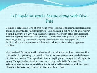 E-liquid is actually a blend of propylene glycol, vegetableglycerine, nicotine, water
as well as sought after flavor substances. Even though nicotine can be used within
e-liquid mixture, it's 99% non-toxic since it is blended with other materials right
after undergoing a few filtration process. Therefore via this particular e-liquid
mixture, you may get awesome vaping experience in organic approach.
Additionally, you can understand how e-liquid Australia is safe for cigarette
smokers
Nicotine level fluctuate amid businesses that market the product or service. The
conventional superiority the merchandise is not going to get impacted whenever
nicotine level varies. The typical nicotine strength present ranges from 6mg up to
25 mg. This particular nicotine content can be greatly liable for throat hit.
Whenever nicotine is powerful then the throat hit effect is higher and vice-verse.
Heavy smokers normally prefer nicotine level from 18mg.
 