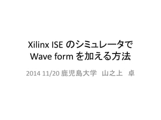 Xilinx ISE のシミュレータで 
Wave form を加える方法 
2014 11/20 鹿児島大学山之上卓 
 