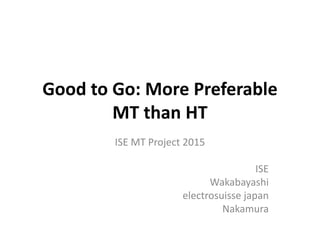 Good to Go: More Preferable
MT than HT
ISE MT Project 2015
ISE
Wakabayashi
electrosuisse japan
Nakamura
 