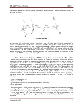 dA coH sseleriW teN wo kr s 8SI01 41
knil dna htap htdiwdnab seludehcs neewteb esoht .sedon sihT noitamrofni si dedeen ot etacolla stols taht do
ton esuac ecnerefretni .
SoQ3.8erugiF -AODV
nA elpmaxe fo SoQ - VDOA etuor evocsid ry si nwohs ni erugiF .3.8 ecruoS edon A sdeen ot etaerc a wen CV
ot dnes atad ot noitanitsed edon .E edoN A stsacdaorb na ERR Q egassem taht sniatnoc eht llac ID dna ht e
rebmun fo stols deriuqer of r eht QoS .htap nopU gniviecer eht ERR Q ,egassem edon B, gniwonk taht edon A
si eno fo sti ,srobhgien senimreted taht eht ava i elbal ap th htdiwdnab morf A ot B si lauqe ot eht eviecer l kni
htdiwdnab morf A ot .B htaP htdiwdnab BA si detaluclac sa a noitrop fo eht eviecer knil htdiwdnab AB. Node
B neht stnemgua eht QERR egassem htiw eht detaluclac knil htdiwdnab AB dna eht sserdda fo A, dna
llaotegassemQERRehtstsacdaorber fo sti .srobhgien
nehW edon C eviecer s eht detagaporp QERR egassem morf ,B ti swonk taht A si B s’ robhgien .
,eroferehT ti setaluclac eht elbaliava htap htdiwdnab gnisu eht BA CBdna eviecer il nk htdiwdnab ot diova yna
ecnerefretni ,stcilfnoc gnidulcni eht neddih lanimret .melborp fI eht tap h shtdiwdnab BA dna CB niatnoc eht
deriuqer rebmun fo ,stols neht C stnemgua eht QERR egassem htiw eht sserdda fo A dna ,B eht eviecer knil
htdiwdnab ,CB dna eht htdiwdnabhtap AB erofeb ti stsacdaorber .ti DedoN neht seviecer eht QERR ;egassem
ti clac setalu eht htap htdiwdnab ot A gnisu eht knil shtdiwdnab AB, BC, dna .DC fI eht detaluclac htap
neht,tneiciffussihtdiwdnab D stsacdaorber eht R ER Q gniddaretfaegassem eht sserdda fo C dna B htiwgnola
eht eviecer knil htdiwdnab CD dna htap htdiwdnab .CB nehW eht noitanitsed edon E seviecer eht ,egassem ti
roglaemasehtsesu ith sm ot ehtenimreted htap diwdnab th Cgniludehcs D dna DE. edonnoitanitsedehtecnO E
senimreted taht ereht si hguone htdiwdnab ot eht ecruos ,edon ti strats eht eser r av t noi rp sseco yb aerc t gni a
noitavreser .ecnatsni ehT noitavreser sretemarap derots ta hcae edon gnola eht CV rof taht CV DI edulcni eht
:gniwollof
1. noitanitseddnaecruoS I sD
2. lacnoitacilppA l ID
3. txeN - suoiverp,poh - txendna,poh - cshtdiwdnabhtiwpoh niludeh g
4. atsnoitavreseR t su
eser)elpmaxesihtniE(edonnoitanitsedehT r AMsev C eviecer stols gnidnopserroc uoiverpot s- htdiwdnabpoh
gniludehcs dna sesopmoc a R noitavrese egasseM (RSV ,) hcihw si a wen egassem dedda ot eht VDOA
.locotorp ehT VSR egassem si detagaporp kcab ot eht ,ecruos A ni siht ,elpmaxe yb eht etaidemretni sedon ,B(
,C dna D ni siht ,)elpmaxe hcihw evreser gnidnopserroc CAM eviecer dna dnes .stols nehW eht ecruos edon
seviecer eht VSR ,egassem ti smrofni sti noitacilppa la rey fo eht lbatse i tnemhs fo a CV noitcennoc ot eht
tanitsed i no .
De tp . ,ESIfo TIBJS 07
 