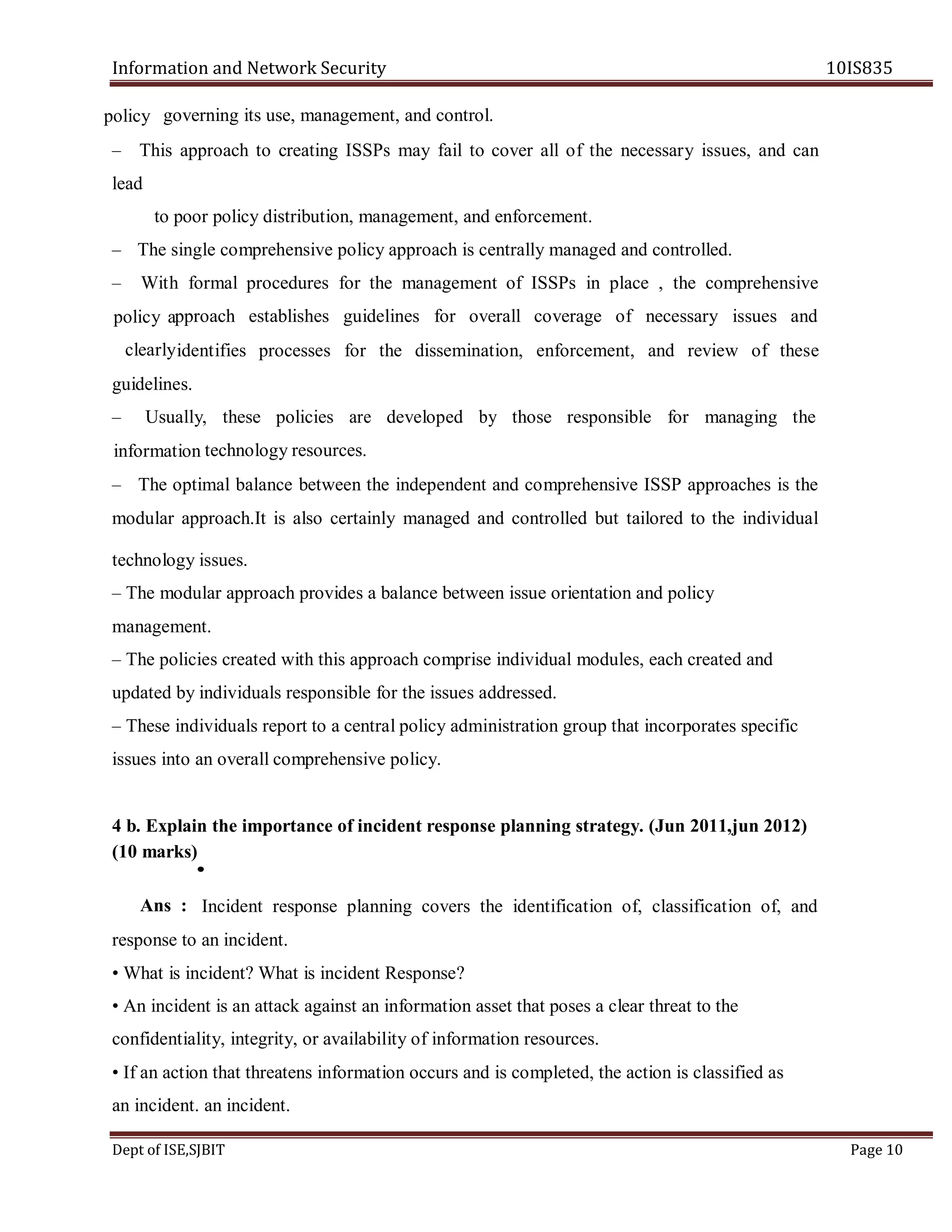 Information and Network Security 10IS835
Dept of ISE,SJBIT Page 10
governing its use, management, and control.
– This approach to creating ISSPs may fail to cover all of the necessary issues, and can
lead
to poor policy distribution, management, and enforcement.
– The single comprehensive policy approach is centrally managed and controlled.
– With formal procedures for the management of ISSPs in place , the comprehensive
pproach establishes guidelines for overall coverage of necessary issues and
identifies processes for the dissemination, enforcement, and review of these
guidelines.
– Usually, these policies are developed by those responsible for managing the
technology resources.
– The optimal balance between the independent and comprehensive ISSP approaches is the
modular approach.It is also certainly managed and controlled but tailored to the individual
technology issues.
– The modular approach provides a balance between issue orientation and policy
management.
– The policies created with this approach comprise individual modules, each created and
updated by individuals responsible for the issues addressed.
– These individuals report to a central policy administration group that incorporates specific
issues into an overall comprehensive policy.
4 b. Explain the importance of incident response planning strategy. (Jun 2011,jun 2012)
(10 marks)
Incident response planning covers the identification of, classification of, and
response to an incident.
• What is incident? What is incident Response?
• An incident is an attack against an information asset that poses a clear threat to the
confidentiality, integrity, or availability of information resources.
• If an action that threatens information occurs and is completed, the action is classified as
an incident. an incident.
policy
policy a
clearly
information
•
Ans :
 
