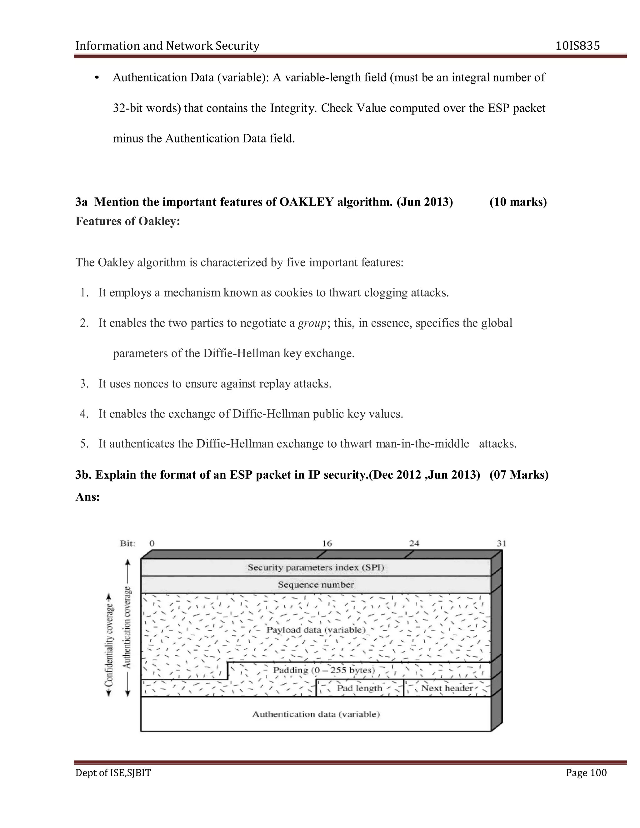 Information and Network Security 10IS835
Dept of ISE,SJBIT Page 100
• Authentication Data (variable): A variable-length field (must be an integral number of
32-bit words) that contains the Integrity. Check Value computed over the ESP packet
minus the Authentication Data field.
3a Mention the important features of OAKLEY algorithm. (Jun 2013) (10 marks)
Features of Oakley:
The Oakley algorithm is characterized by five important features:
1. It employs a mechanism known as cookies to thwart clogging attacks.
2. It enables the two parties to negotiate a group; this, in essence, specifies the global
parameters of the Diffie-Hellman key exchange.
3. It uses nonces to ensure against replay attacks.
4. It enables the exchange of Diffie-Hellman public key values.
5. It authenticates the Diffie-Hellman exchange to thwart man-in-the-middle attacks.
3b. Explain the format of an ESP packet in IP security.(Dec 2012 ,Jun 2013) (07 Marks)
Ans:
 