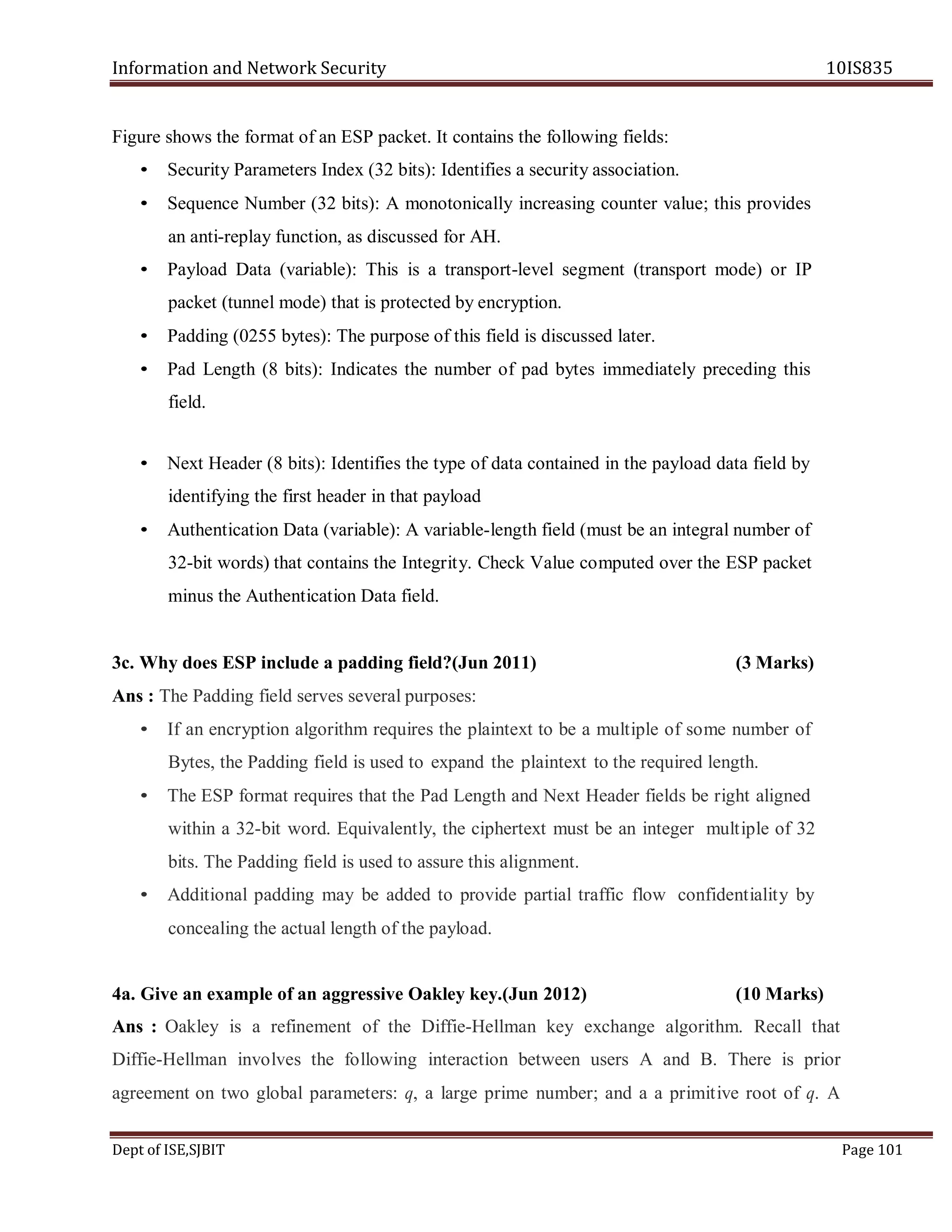 Information and Network Security 10IS835
Dept of ISE,SJBIT Page 101
Figure shows the format of an ESP packet. It contains the following fields:
• Security Parameters Index (32 bits): Identifies a security association.
• Sequence Number (32 bits): A monotonically increasing counter value; this provides
an anti-replay function, as discussed for AH.
• Payload Data (variable): This is a transport-level segment (transport mode) or IP
packet (tunnel mode) that is protected by encryption.
• Padding (0255 bytes): The purpose of this field is discussed later.
• Pad Length (8 bits): Indicates the number of pad bytes immediately preceding this
field.
• Next Header (8 bits): Identifies the type of data contained in the payload data field by
identifying the first header in that payload
• Authentication Data (variable): A variable-length field (must be an integral number of
32-bit words) that contains the Integrity. Check Value computed over the ESP packet
minus the Authentication Data field.
3c. Why does ESP include a padding field?(Jun 2011) (3 Marks)
Ans : The Padding field serves several purposes:
• If an encryption algorithm requires the plaintext to be a multiple of some number of
Bytes, the Padding field is used to expand the plaintext to the required length.
• The ESP format requires that the Pad Length and Next Header fields be right aligned
within a 32-bit word. Equivalently, the ciphertext must be an integer multiple of 32
bits. The Padding field is used to assure this alignment.
• Additional padding may be added to provide partial traffic flow confidentiality by
concealing the actual length of the payload.
4a. Give an example of an aggressive Oakley key.(Jun 2012) (10 Marks)
Ans : Oakley is a refinement of the Diffie-Hellman key exchange algorithm. Recall that
Diffie-Hellman involves the following interaction between users A and B. There is prior
agreement on two global parameters: q, a large prime number; and a a primitive root of q. A
 