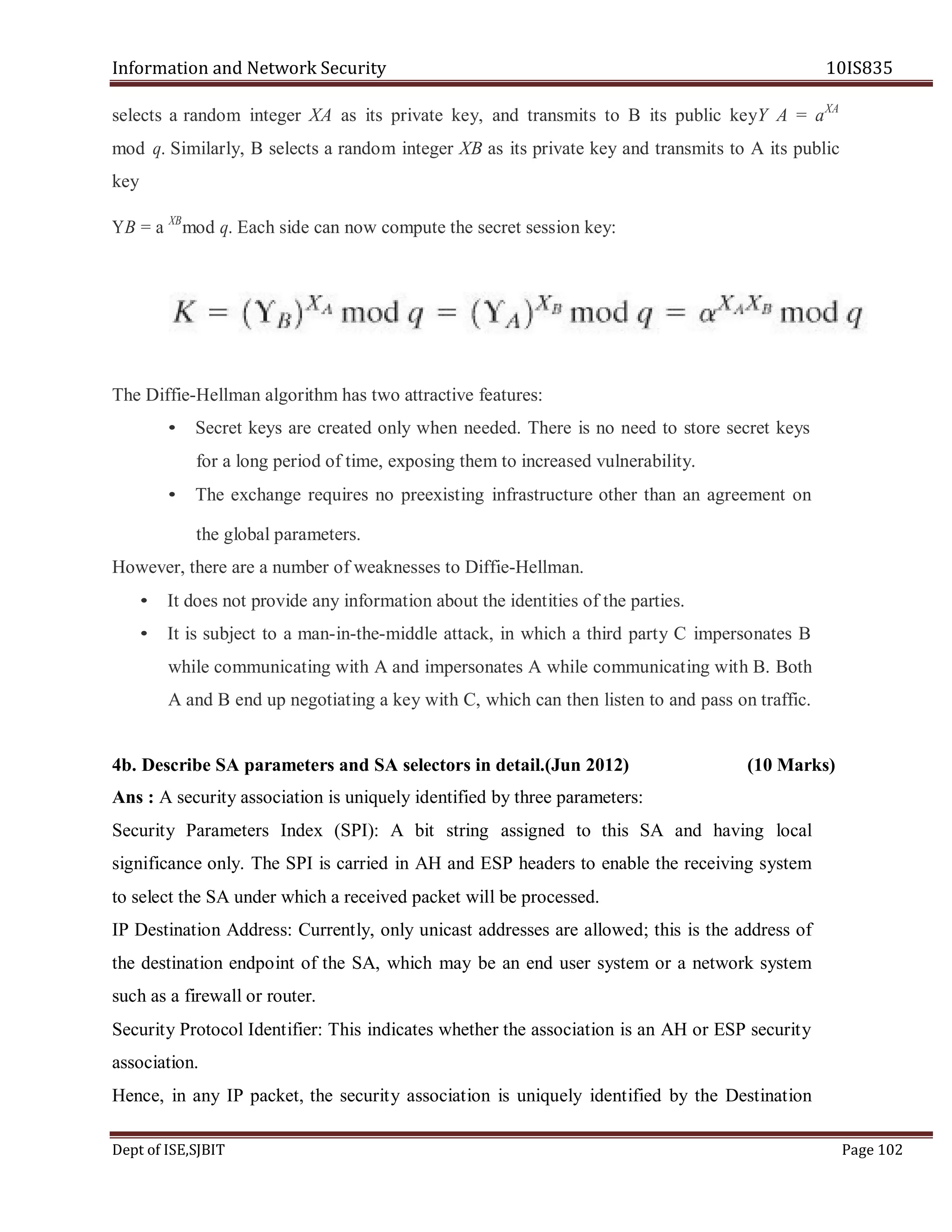 Information and Network Security 10IS835
Dept of ISE,SJBIT Page 102
selects a random integer XA as its private key, and transmits to B its public keyY A = aXA
mod q. Similarly, B selects a random integer XB as its private key and transmits to A its public
key
YB = a XB
mod q. Each side can now compute the secret session key:
The Diffie-Hellman algorithm has two attractive features:
• Secret keys are created only when needed. There is no need to store secret keys
for a long period of time, exposing them to increased vulnerability.
• The exchange requires no preexisting infrastructure other than an agreement on
the global parameters.
However, there are a number of weaknesses to Diffie-Hellman.
• It does not provide any information about the identities of the parties.
• It is subject to a man-in-the-middle attack, in which a third party C impersonates B
while communicating with A and impersonates A while communicating with B. Both
A and B end up negotiating a key with C, which can then listen to and pass on traffic.
4b. Describe SA parameters and SA selectors in detail.(Jun 2012) (10 Marks)
Ans : A security association is uniquely identified by three parameters:
Security Parameters Index (SPI): A bit string assigned to this SA and having local
significance only. The SPI is carried in AH and ESP headers to enable the receiving system
to select the SA under which a received packet will be processed.
IP Destination Address: Currently, only unicast addresses are allowed; this is the address of
the destination endpoint of the SA, which may be an end user system or a network system
such as a firewall or router.
Security Protocol Identifier: This indicates whether the association is an AH or ESP security
association.
Hence, in any IP packet, the security association is uniquely identified by the Destination
 