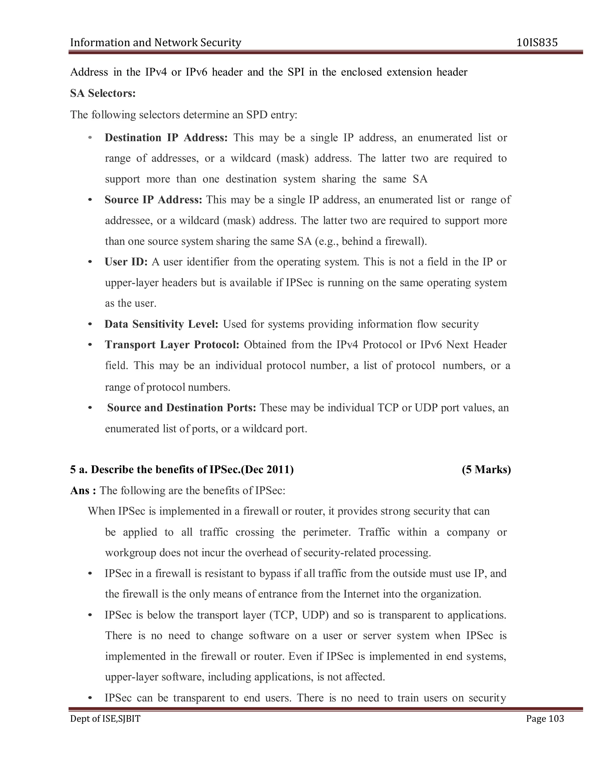 Information and Network Security 10IS835
Dept of ISE,SJBIT Page 103
Address in the IPv4 or IPv6 header and the SPI in the enclosed extension header
SA Selectors:
The following selectors determine an SPD entry:
• Destination IP Address: This may be a single IP address, an enumerated list or
range of addresses, or a wildcard (mask) address. The latter two are required to
support more than one destination system sharing the same SA
• Source IP Address: This may be a single IP address, an enumerated list or range of
addressee, or a wildcard (mask) address. The latter two are required to support more
than one source system sharing the same SA (e.g., behind a firewall).
• User ID: A user identifier from the operating system. This is not a field in the IP or
upper-layer headers but is available if IPSec is running on the same operating system
as the user.
• Data Sensitivity Level: Used for systems providing information flow security
• Transport Layer Protocol: Obtained from the IPv4 Protocol or IPv6 Next Header
field. This may be an individual protocol number, a list of protocol numbers, or a
range of protocol numbers.
• Source and Destination Ports: These may be individual TCP or UDP port values, an
enumerated list of ports, or a wildcard port.
5 a. Describe the benefits of IPSec.(Dec 2011) (5 Marks)
Ans : The following are the benefits of IPSec:
When IPSec is implemented in a firewall or router, it provides strong security that can
be applied to all traffic crossing the perimeter. Traffic within a company or
workgroup does not incur the overhead of security-related processing.
• IPSec in a firewall is resistant to bypass if all traffic from the outside must use IP, and
the firewall is the only means of entrance from the Internet into the organization.
• IPSec is below the transport layer (TCP, UDP) and so is transparent to applications.
There is no need to change software on a user or server system when IPSec is
implemented in the firewall or router. Even if IPSec is implemented in end systems,
upper-layer software, including applications, is not affected.
• IPSec can be transparent to end users. There is no need to train users on security
 