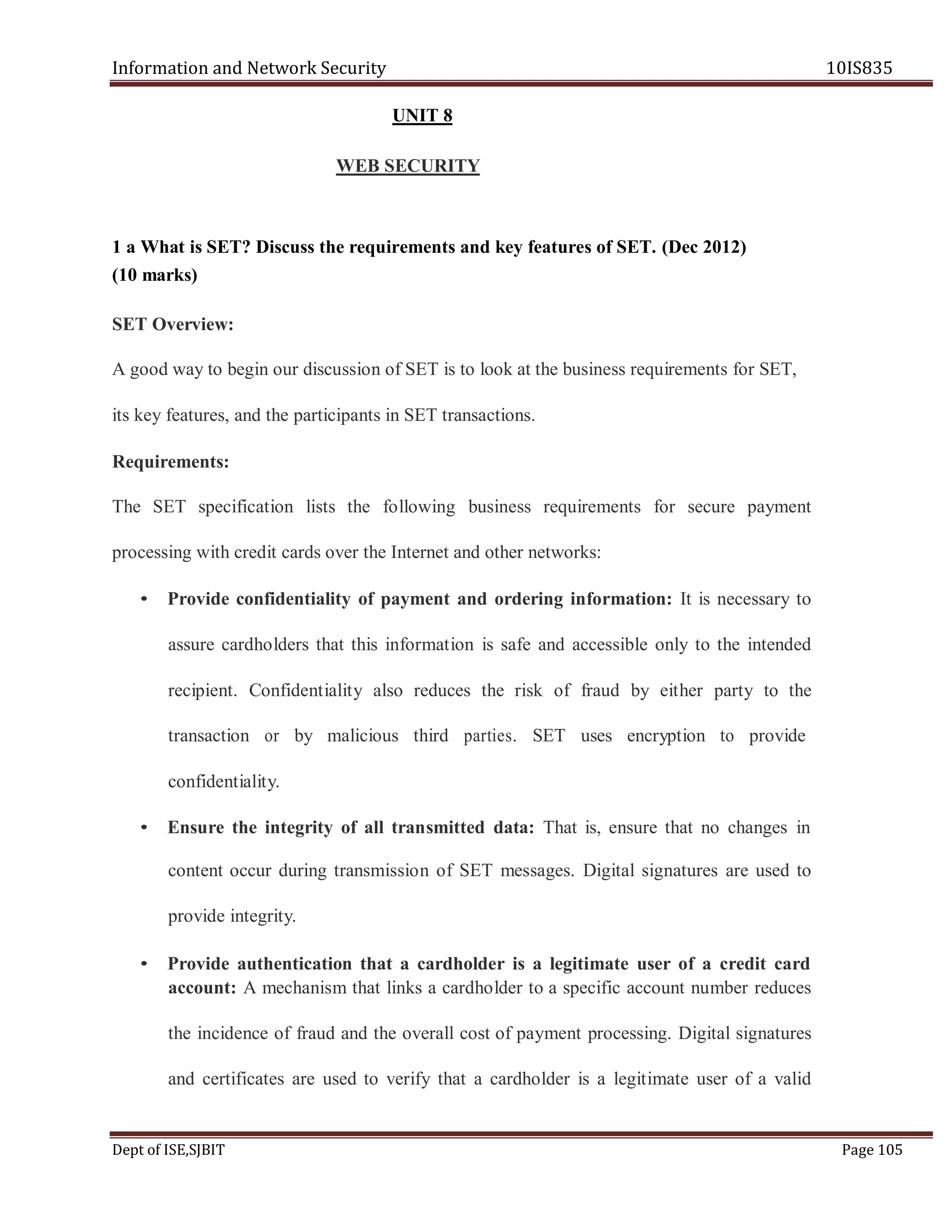 Information and Network Security 10IS835
Dept of ISE,SJBIT Page 105
UNIT 8
WEB SECURITY
1 a What is SET? Discuss the requirements and key features of SET. (Dec 2012)
(10 marks)
SET Overview:
A good way to begin our discussion of SET is to look at the business requirements for SET,
its key features, and the participants in SET transactions.
Requirements:
The SET specification lists the following business requirements for secure payment
processing with credit cards over the Internet and other networks:
• Provide confidentiality of payment and ordering information: It is necessary to
assure cardholders that this information is safe and accessible only to the intended
recipient. Confidentiality also reduces the risk of fraud by either party to the
transaction or by malicious third parties. SET uses encryption to provide
confidentiality.
• Ensure the integrity of all transmitted data: That is, ensure that no changes in
content occur during transmission of SET messages. Digital signatures are used to
provide integrity.
• Provide authentication that a cardholder is a legitimate user of a credit card
account: A mechanism that links a cardholder to a specific account number reduces
the incidence of fraud and the overall cost of payment processing. Digital signatures
and certificates are used to verify that a cardholder is a legitimate user of a valid
 