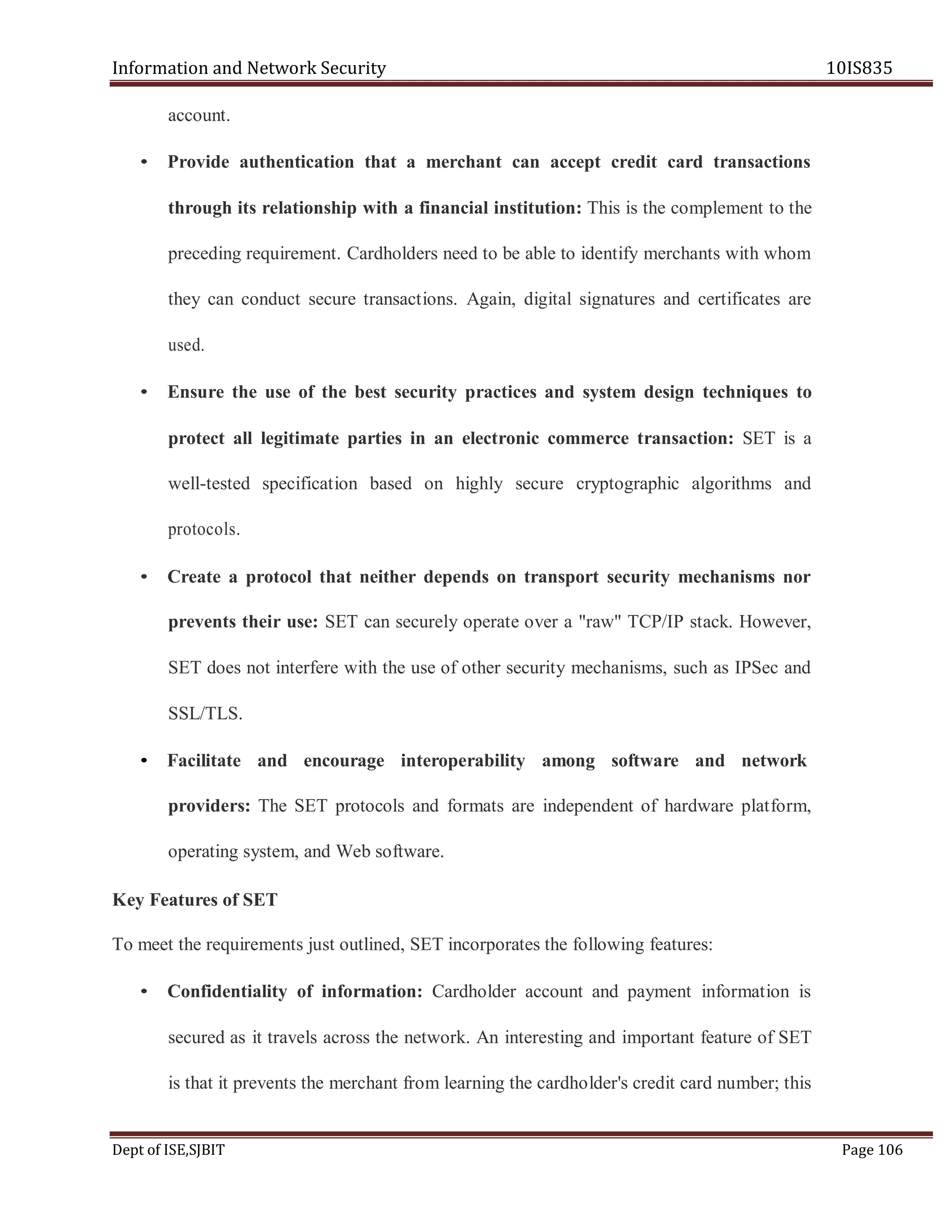 Information and Network Security 10IS835
Dept of ISE,SJBIT Page 106
account.
• Provide authentication that a merchant can accept credit card transactions
through its relationship with a financial institution: This is the complement to the
preceding requirement. Cardholders need to be able to identify merchants with whom
they can conduct secure transactions. Again, digital signatures and certificates are
used.
• Ensure the use of the best security practices and system design techniques to
protect all legitimate parties in an electronic commerce transaction: SET is a
well-tested specification based on highly secure cryptographic algorithms and
protocols.
• Create a protocol that neither depends on transport security mechanisms nor
prevents their use: SET can securely operate over a "raw" TCP/IP stack. However,
SET does not interfere with the use of other security mechanisms, such as IPSec and
SSL/TLS.
• Facilitate and encourage interoperability among software and network
providers: The SET protocols and formats are independent of hardware platform,
operating system, and Web software.
Key Features of SET
To meet the requirements just outlined, SET incorporates the following features:
• Confidentiality of information: Cardholder account and payment information is
secured as it travels across the network. An interesting and important feature of SET
is that it prevents the merchant from learning the cardholder's credit card number; this
 